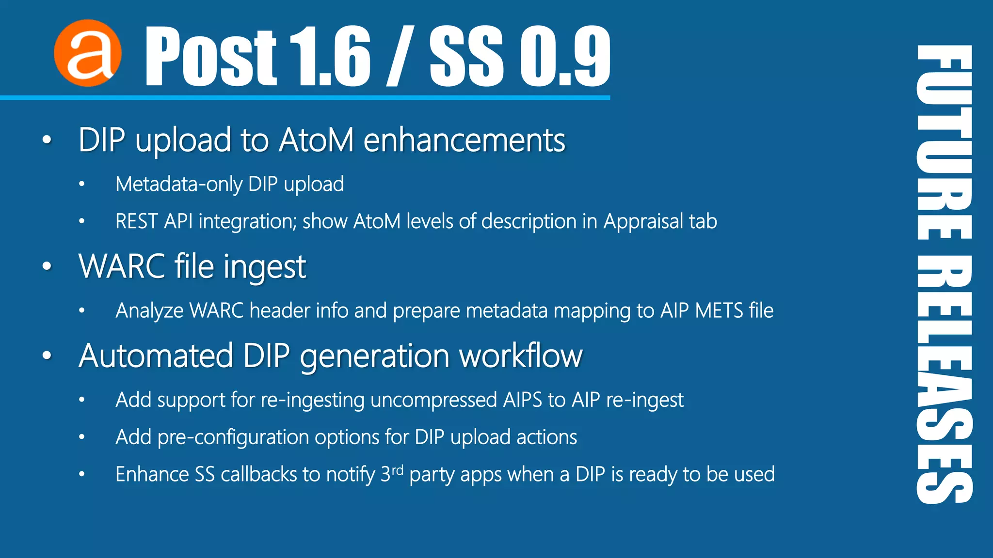 FUTURERELEASES
Post 1.6 / SS 0.9
• DIP upload to AtoM enhancements
• Metadata-only DIP upload
• REST API integration; show AtoM levels of description in Appraisal tab
• WARC file ingest
• Analyze WARC header info and prepare metadata mapping to AIP METS file
• Automated DIP generation workflow
• Add support for re-ingesting uncompressed AIPS to AIP re-ingest
• Add pre-configuration options for DIP upload actions
• Enhance SS callbacks to notify 3rd party apps when a DIP is ready to be used
 