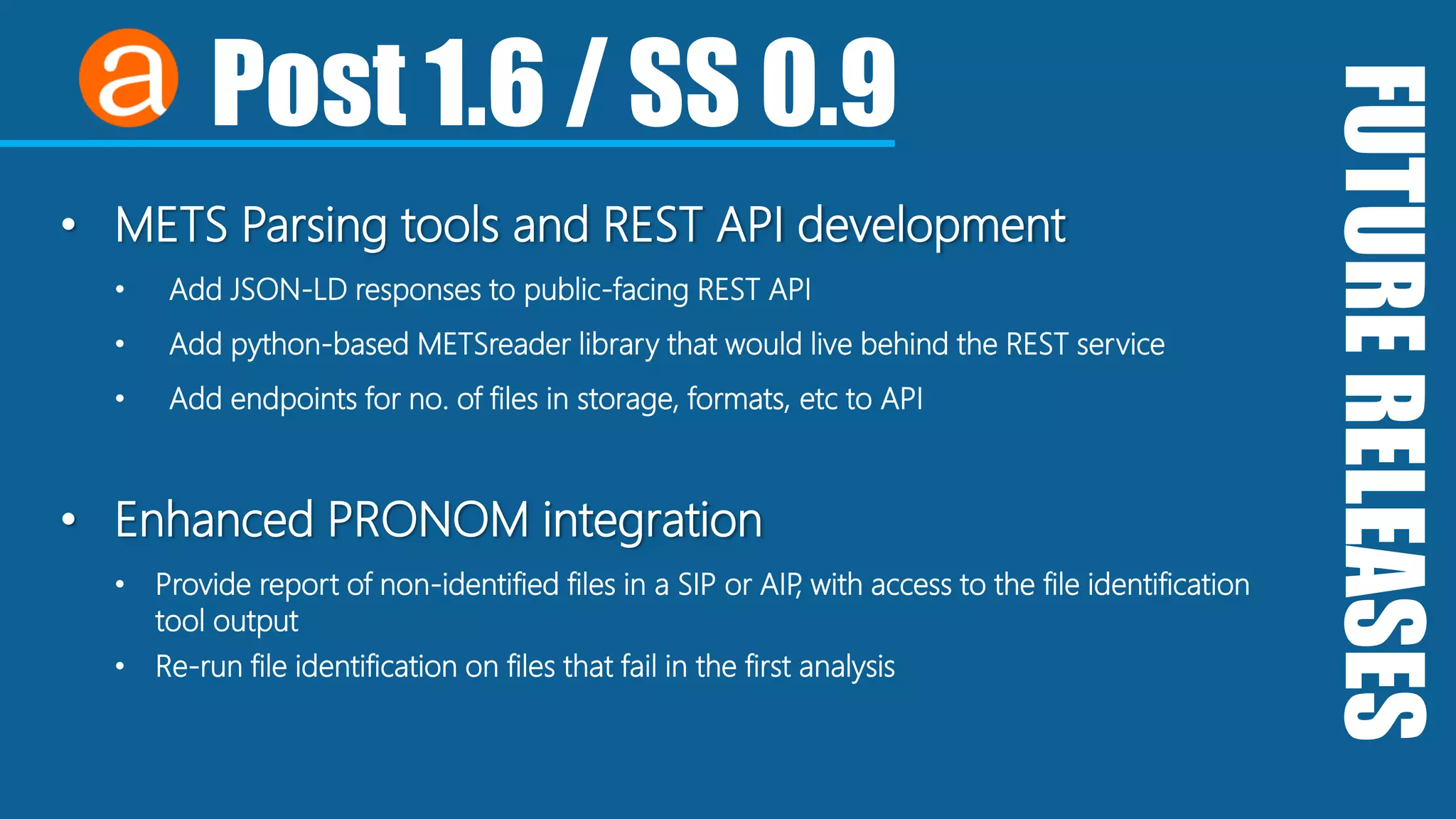 FUTURERELEASES
Post 1.6 / SS 0.9
• METS Parsing tools and REST API development
• Add JSON-LD responses to public-facing REST API
• Add python-based METSreader library that would live behind the REST service
• Add endpoints for no. of files in storage, formats, etc to API
• Enhanced PRONOM integration
• Provide report of non-identified files in a SIP or AIP, with access to the file identification
tool output
• Re-run file identification on files that fail in the first analysis
 