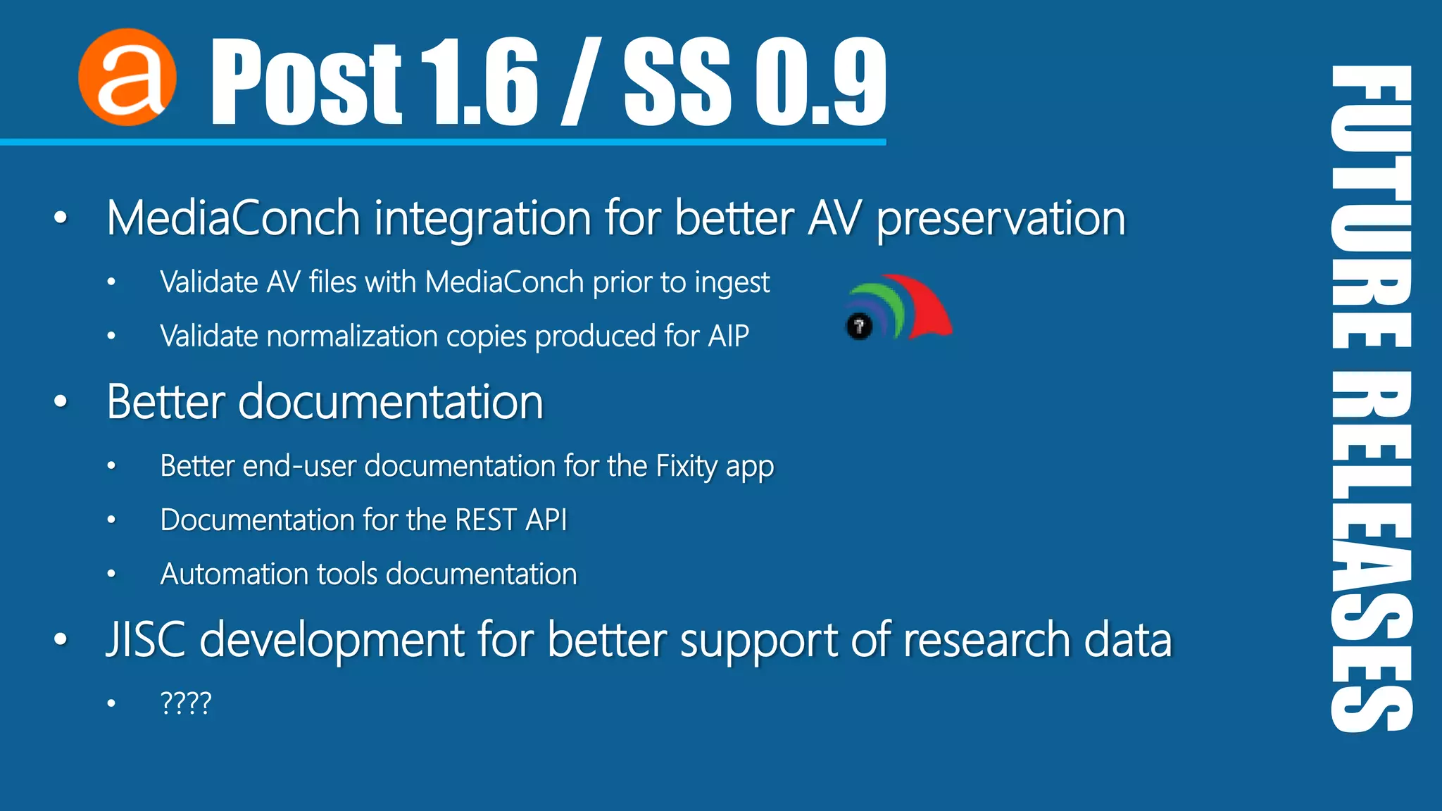 FUTURERELEASES
Post 1.6 / SS 0.9
• MediaConch integration for better AV preservation
• Validate AV files with MediaConch prior to ingest
• Validate normalization copies produced for AIP
• Better documentation
• Better end-user documentation for the Fixity app
• Documentation for the REST API
• Automation tools documentation
• JISC development for better support of research data
• ????
 