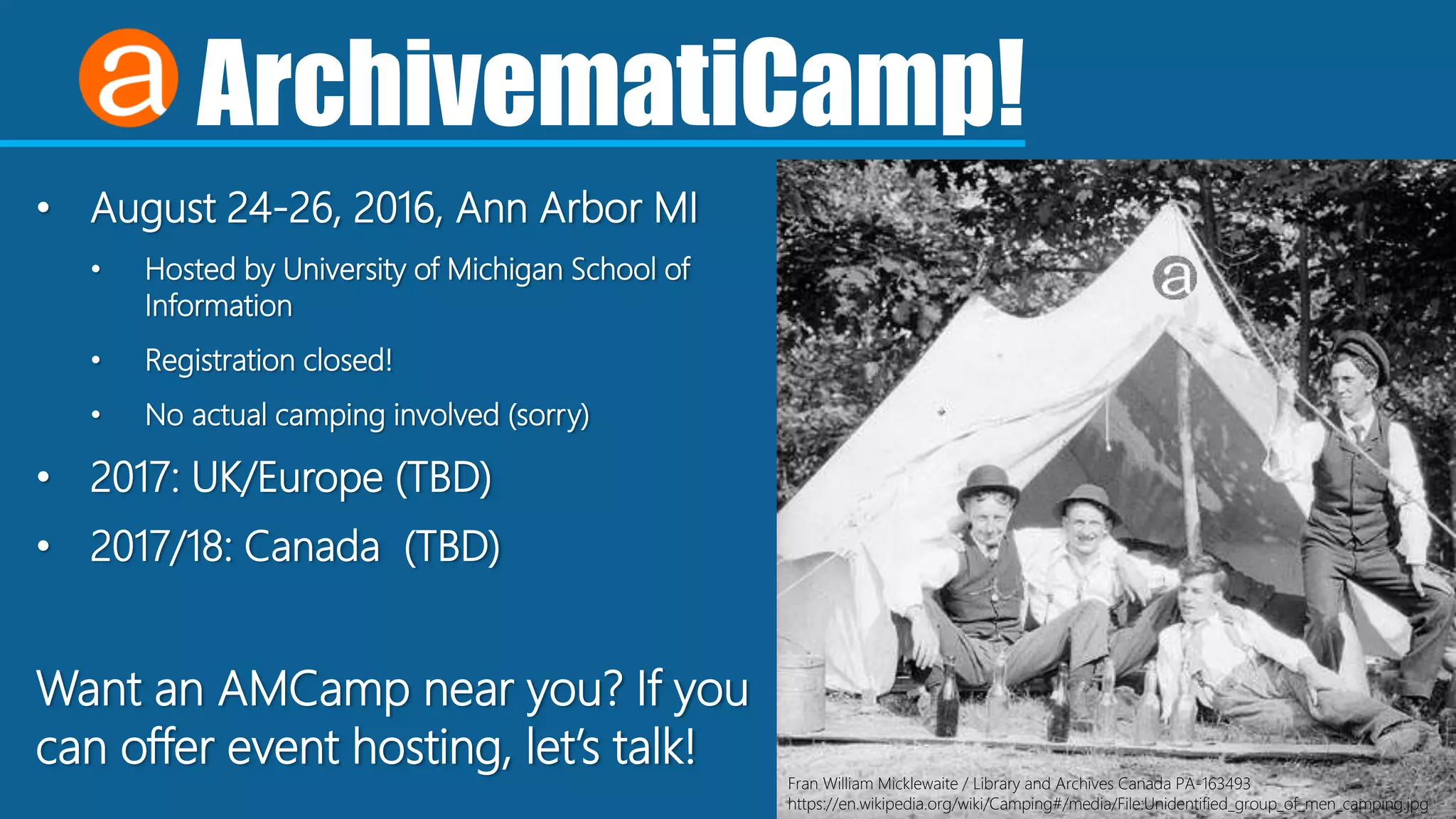 ArchivematiCamp!
• August 24-26, 2016, Ann Arbor MI
• Hosted by University of Michigan School of
Information
• Registration closed!
• No actual camping involved (sorry)
• 2017: UK/Europe (TBD)
• 2017/18: Canada (TBD)
Want an AMCamp near you? If you
can offer event hosting, let’s talk!
Fran William Micklewaite / Library and Archives Canada PA-163493
https://en.wikipedia.org/wiki/Camping#/media/File:Unidentified_group_of_men_camping.jpg
 
