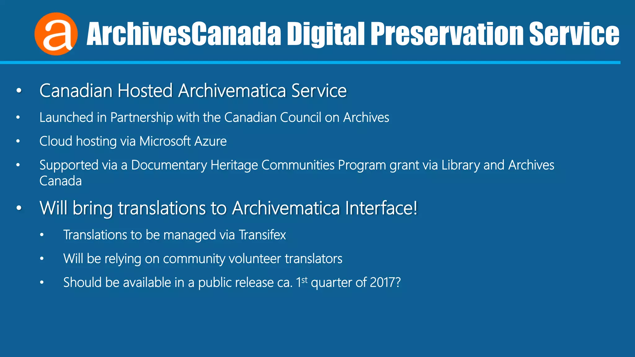 ArchivesCanada Digital Preservation Service
• Canadian Hosted Archivematica Service
• Launched in Partnership with the Canadian Council on Archives
• Cloud hosting via Microsoft Azure
• Supported via a Documentary Heritage Communities Program grant via Library and Archives
Canada
• Will bring translations to Archivematica Interface!
• Translations to be managed via Transifex
• Will be relying on community volunteer translators
• Should be available in a public release ca. 1st quarter of 2017?
 