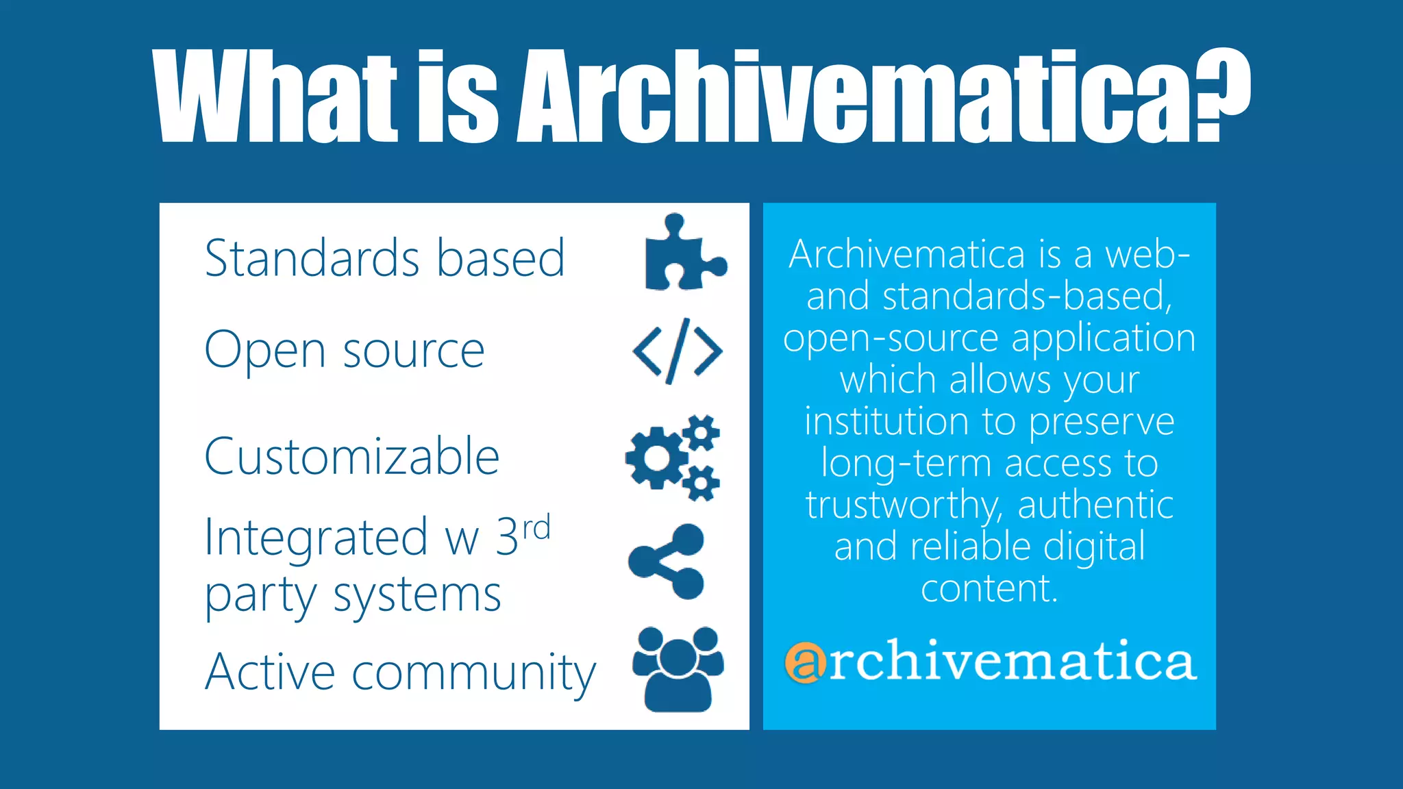 WhatisArchivematica?
Archivematica is a web-
and standards-based,
open-source application
which allows your
institution to preserve
long-term access to
trustworthy, authentic
and reliable digital
content.
Standards based
Open source
Customizable
Integrated w 3rd
party systems
Active community
 