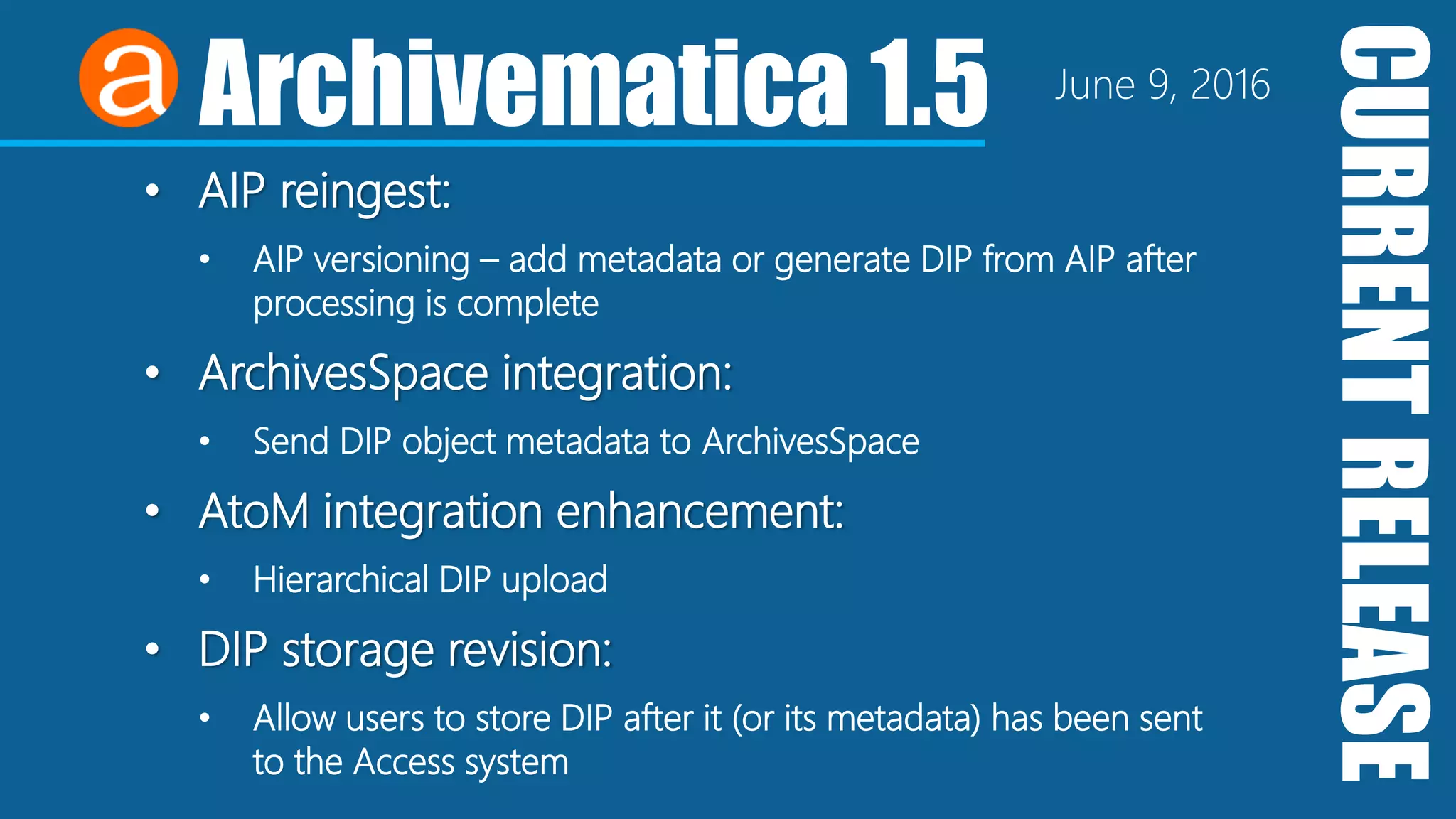 CURRENTRELEASE
Archivematica 1.5 June 9, 2016
• AIP reingest:
• AIP versioning – add metadata or generate DIP from AIP after
processing is complete
• ArchivesSpace integration:
• Send DIP object metadata to ArchivesSpace
• AtoM integration enhancement:
• Hierarchical DIP upload
• DIP storage revision:
• Allow users to store DIP after it (or its metadata) has been sent
to the Access system
 