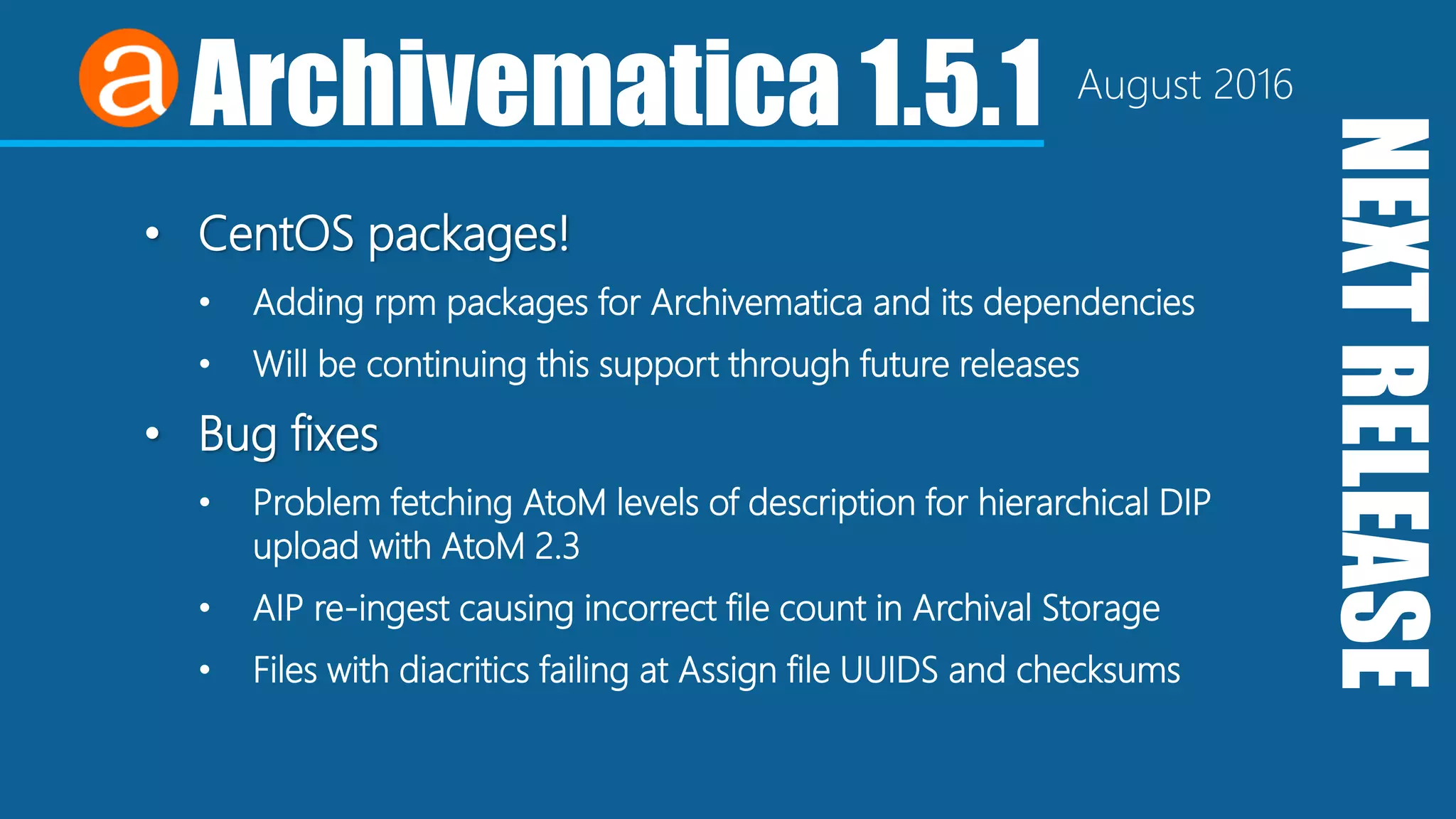 NEXTRELEASE
Archivematica 1.5.1 August 2016
• CentOS packages!
• Adding rpm packages for Archivematica and its dependencies
• Will be continuing this support through future releases
• Bug fixes
• Problem fetching AtoM levels of description for hierarchical DIP
upload with AtoM 2.3
• AIP re-ingest causing incorrect file count in Archival Storage
• Files with diacritics failing at Assign file UUIDS and checksums
 