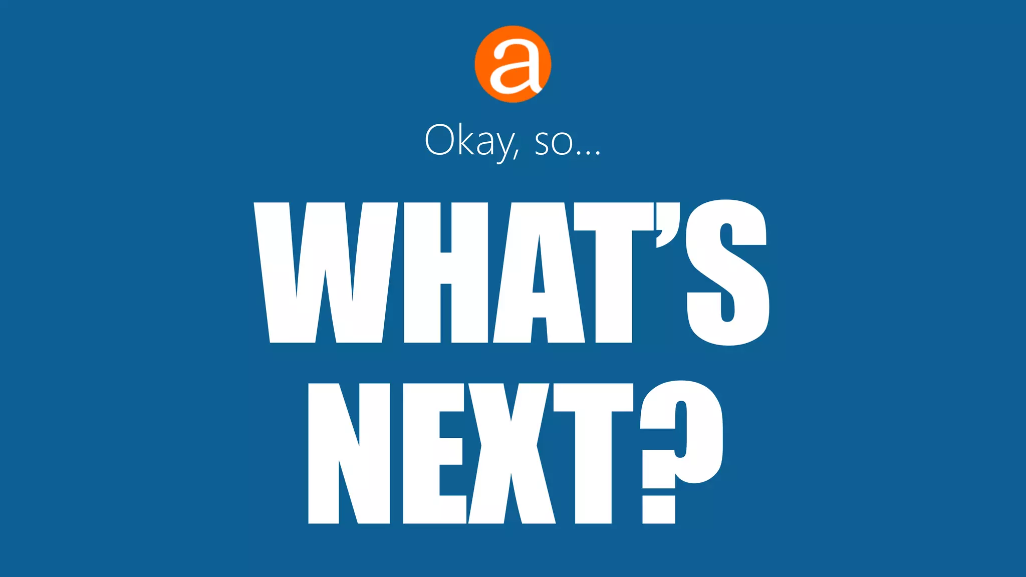 WHAT’S
NEXT?
Okay, so…
 