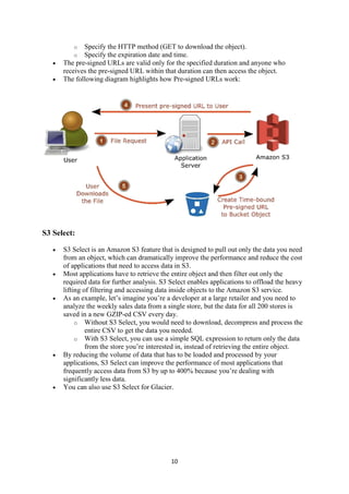 10
o Specify the HTTP method (GET to download the object).
o Specify the expiration date and time.
 The pre-signed URLs are valid only for the specified duration and anyone who
receives the pre-signed URL within that duration can then access the object.
 The following diagram highlights how Pre-signed URLs work:
S3 Select:
 S3 Select is an Amazon S3 feature that is designed to pull out only the data you need
from an object, which can dramatically improve the performance and reduce the cost
of applications that need to access data in S3.
 Most applications have to retrieve the entire object and then filter out only the
required data for further analysis. S3 Select enables applications to offload the heavy
lifting of filtering and accessing data inside objects to the Amazon S3 service.
 As an example, let’s imagine you’re a developer at a large retailer and you need to
analyze the weekly sales data from a single store, but the data for all 200 stores is
saved in a new GZIP-ed CSV every day.
o Without S3 Select, you would need to download, decompress and process the
entire CSV to get the data you needed.
o With S3 Select, you can use a simple SQL expression to return only the data
from the store you’re interested in, instead of retrieving the entire object.
 By reducing the volume of data that has to be loaded and processed by your
applications, S3 Select can improve the performance of most applications that
frequently access data from S3 by up to 400% because you’re dealing with
significantly less data.
 You can also use S3 Select for Glacier.
 