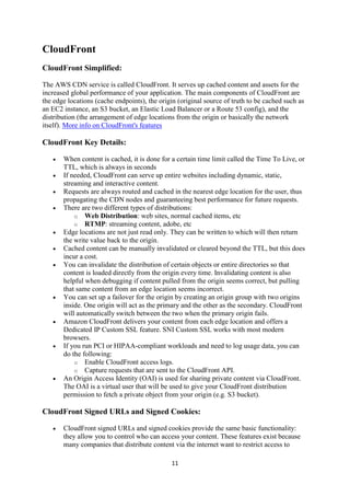 11
CloudFront
CloudFront Simplified:
The AWS CDN service is called CloudFront. It serves up cached content and assets for the
increased global performance of your application. The main components of CloudFront are
the edge locations (cache endpoints), the origin (original source of truth to be cached such as
an EC2 instance, an S3 bucket, an Elastic Load Balancer or a Route 53 config), and the
distribution (the arrangement of edge locations from the origin or basically the network
itself). More info on CloudFront's features
CloudFront Key Details:
 When content is cached, it is done for a certain time limit called the Time To Live, or
TTL, which is always in seconds
 If needed, CloudFront can serve up entire websites including dynamic, static,
streaming and interactive content.
 Requests are always routed and cached in the nearest edge location for the user, thus
propagating the CDN nodes and guaranteeing best performance for future requests.
 There are two different types of distributions:
o Web Distribution: web sites, normal cached items, etc
o RTMP: streaming content, adobe, etc
 Edge locations are not just read only. They can be written to which will then return
the write value back to the origin.
 Cached content can be manually invalidated or cleared beyond the TTL, but this does
incur a cost.
 You can invalidate the distribution of certain objects or entire directories so that
content is loaded directly from the origin every time. Invalidating content is also
helpful when debugging if content pulled from the origin seems correct, but pulling
that same content from an edge location seems incorrect.
 You can set up a failover for the origin by creating an origin group with two origins
inside. One origin will act as the primary and the other as the secondary. CloudFront
will automatically switch between the two when the primary origin fails.
 Amazon CloudFront delivers your content from each edge location and offers a
Dedicated IP Custom SSL feature. SNI Custom SSL works with most modern
browsers.
 If you run PCI or HIPAA-compliant workloads and need to log usage data, you can
do the following:
o Enable CloudFront access logs.
o Capture requests that are sent to the CloudFront API.
 An Origin Access Identity (OAI) is used for sharing private content via CloudFront.
The OAI is a virtual user that will be used to give your CloudFront distribution
permission to fetch a private object from your origin (e.g. S3 bucket).
CloudFront Signed URLs and Signed Cookies:
 CloudFront signed URLs and signed cookies provide the same basic functionality:
they allow you to control who can access your content. These features exist because
many companies that distribute content via the internet want to restrict access to
 