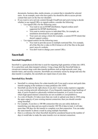 12
documents, business data, media streams, or content that is intended for selected
users. As an example, users who have paid a fee should be able to access private
content that users on the free tier shouldn't.
 If you want to serve private content through CloudFront and you're trying to decide
whether to use signed URLs or signed cookies, consider the following:
o Use signed URLs for the following cases:
 You want to use an RTMP distribution. Signed cookies aren't
supported for RTMP distributions.
 You want to restrict access to individual files, for example, an
installation download for your application.
 Your users are using a client (for example, a custom HTTP client) that
doesn't support cookies.
o Use signed cookies for the following cases:
 You want to provide access to multiple restricted files. For example,
all of the files for a video in HLS format or all of the files in the paid
users' area of a website.
 You don't want to change your current URLs.
Snowball
Snowball Simplified:
Snowball is a giant physical disk that is used for migrating high quantities of data into AWS.
It is a peta-byte scale data transport solution. Using a large disk like Snowball helps to
circumvent common large scale data transfer problems such as high network costs, long
transfer times, and security concerns. Snowballs are extremely secure by design and once the
data transfer is complete, the snowballs are wiped clean of your data.
Snowball Key Details:
 Snowball is a strong choice for a data transfer job if you need a secure and quick data
transfer ranging in the terabytes to many petabytes into AWS.
 Snowball can also be the right choice if you don’t want to make expensive upgrades
to your existing network infrastructure, if you frequently experience large backlogs of
data, if you're located in a physically isolated environment, or if you're in an area
where high-speed internet connections are not available or cost-prohibitive.
 As a rule of thumb, if it takes more than one week to upload your data to AWS using
the spare capacity of your existing internet connection, then you should consider
using Snowball.
 For example, if you have a 100 Mb connection that you can solely dedicate to
transferring your data and you need to transfer 100 TB of data in total, it will take
more than 100 days for the transfer to complete over that connection. You can make
the same transfer in about a week by using multiple Snowballs.
 Here is a reference for when Snowball should be considered based on the number of
days it would take to make the same transfer over an internet connection:
 