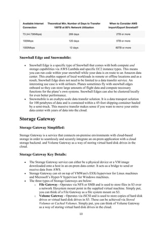13
Snowball Edge and Snowmobile:
 Snowball Edge is a specific type of Snowball that comes with both compute and
storage capabilities via AWS Lambda and specific EC2 instance types. This means
you can run code within your snowball while your data is en route to an Amazon data
center. This enables support of local workloads in remote or offline locations and as a
result, Snowball Edge does not need to be limited to a data transfer service. An
interesting use case is with airliners. Planes sometimes fly with snowball edges
onboard so they can store large amounts of flight data and compute necessary
functions for the plane’s own systems. Snowball Edges can also be clustered locally
for even better performance.
 Snowmobile is an exabyte-scale data transfer solution. It is a data transport solution
for 100 petabytes of data and is contained within a 45-foot shipping container hauled
by a semi-truck. This massive transfer makes sense if you want to move your entire
data center with years of data into the cloud.
Storage Gateway
Storage Gateway Simplified:
Storage Gateway is a service that connects on-premise environments with cloud-based
storage in order to seamlessly and securely integrate an on-prem application with a cloud
storage backend. and Volume Gateway as a way of storing virtual hard disk drives in the
cloud.
Storage Gateway Key Details:
 The Storage Gateway service can either be a physical device or a VM image
downloaded onto a host in an on-prem data center. It acts as a bridge to send or
receive data from AWS.
 Storage Gateway can sit on top of VMWare's ESXi hypervisor for Linux machines
and Microsoft’s Hyper-V hypervisor for Windows machines.
 The three types of Storage Gateways are below:
o File Gateway - Operates via NFS or SMB and is used to store files in S3 over
a network filesystem mount point in the supplied virtual machine. Simply put,
you can think of a File Gateway as a file system mount on S3.
o Volume Gateway - Operates via iSCSI and is used to store copies of hard disk
drives or virtual hard disk drives in S3. These can be achieved via Stored
Volumes or Cached Volumes. Simply put, you can think of Volume Gateway
as a way of storing virtual hard disk drives in the cloud.
 
