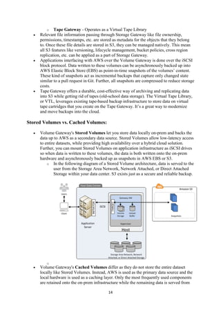 14
o Tape Gateway - Operates as a Virtual Tape Library
 Relevant file information passing through Storage Gateway like file ownership,
permissions, timestamps, etc. are stored as metadata for the objects that they belong
to. Once these file details are stored in S3, they can be managed natively. This mean
all S3 features like versioning, lifecycle management, bucket policies, cross region
replication, etc. can be applied as a part of Storage Gateway.
 Applications interfacing with AWS over the Volume Gateway is done over the iSCSI
block protocol. Data written to these volumes can be asynchronously backed up into
AWS Elastic Block Store (EBS) as point-in-time snapshots of the volumes’ content.
These kind of snapshots act as incremental backups that capture only changed state
similar to a pull request in Git. Further, all snapshots are compressed to reduce storage
costs.
 Tape Gateway offers a durable, cost-effective way of archiving and replicating data
into S3 while getting rid of tapes (old-school data storage). The Virtual Tape Library,
or VTL, leverages existing tape-based backup infrastructure to store data on virtual
tape cartridges that you create on the Tape Gateway. It’s a great way to modernize
and move backups into the cloud.
Stored Volumes vs. Cached Volumes:
 Volume Gateway's Stored Volumes let you store data locally on-prem and backs the
data up to AWS as a secondary data source. Stored Volumes allow low-latency access
to entire datasets, while providing high availability over a hybrid cloud solution.
Further, you can mount Stored Volumes on application infrastructure as iSCSI drives
so when data is written to these volumes, the data is both written onto the on-prem
hardware and asynchronously backed up as snapshots in AWS EBS or S3.
o In the following diagram of a Stored Volume architecture, data is served to the
user from the Storage Area Network, Network Attached, or Direct Attached
Storage within your data center. S3 exists just as a secure and reliable backup.
o
 Volume Gateway's Cached Volumes differ as they do not store the entire dataset
locally like Stored Volumes. Instead, AWS is used as the primary data source and the
local hardware is used as a caching layer. Only the most frequently used components
are retained onto the on-prem infrastructure while the remaining data is served from
 
