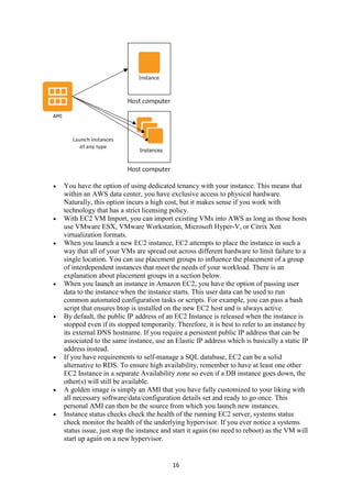 16
 You have the option of using dedicated tenancy with your instance. This means that
within an AWS data center, you have exclusive access to physical hardware.
Naturally, this option incurs a high cost, but it makes sense if you work with
technology that has a strict licensing policy.
 With EC2 VM Import, you can import existing VMs into AWS as long as those hosts
use VMware ESX, VMware Workstation, Microsoft Hyper-V, or Citrix Xen
virtualization formats.
 When you launch a new EC2 instance, EC2 attempts to place the instance in such a
way that all of your VMs are spread out across different hardware to limit failure to a
single location. You can use placement groups to influence the placement of a group
of interdependent instances that meet the needs of your workload. There is an
explanation about placement groups in a section below.
 When you launch an instance in Amazon EC2, you have the option of passing user
data to the instance when the instance starts. This user data can be used to run
common automated configuration tasks or scripts. For example, you can pass a bash
script that ensures htop is installed on the new EC2 host and is always active.
 By default, the public IP address of an EC2 Instance is released when the instance is
stopped even if its stopped temporarily. Therefore, it is best to refer to an instance by
its external DNS hostname. If you require a persistent public IP address that can be
associated to the same instance, use an Elastic IP address which is basically a static IP
address instead.
 If you have requirements to self-manage a SQL database, EC2 can be a solid
alternative to RDS. To ensure high availability, remember to have at least one other
EC2 Instance in a separate Availability zone so even if a DB instance goes down, the
other(s) will still be available.
 A golden image is simply an AMI that you have fully customized to your liking with
all necessary software/data/configuration details set and ready to go once. This
personal AMI can then be the source from which you launch new instances.
 Instance status checks check the health of the running EC2 server, systems status
check monitor the health of the underlying hypervisor. If you ever notice a systems
status issue, just stop the instance and start it again (no need to reboot) as the VM will
start up again on a new hypervisor.
 