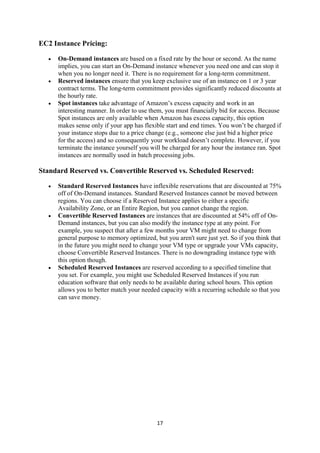 17
EC2 Instance Pricing:
 On-Demand instances are based on a fixed rate by the hour or second. As the name
implies, you can start an On-Demand instance whenever you need one and can stop it
when you no longer need it. There is no requirement for a long-term commitment.
 Reserved instances ensure that you keep exclusive use of an instance on 1 or 3 year
contract terms. The long-term commitment provides significantly reduced discounts at
the hourly rate.
 Spot instances take advantage of Amazon’s excess capacity and work in an
interesting manner. In order to use them, you must financially bid for access. Because
Spot instances are only available when Amazon has excess capacity, this option
makes sense only if your app has flexible start and end times. You won’t be charged if
your instance stops due to a price change (e.g., someone else just bid a higher price
for the access) and so consequently your workload doesn’t complete. However, if you
terminate the instance yourself you will be charged for any hour the instance ran. Spot
instances are normally used in batch processing jobs.
Standard Reserved vs. Convertible Reserved vs. Scheduled Reserved:
 Standard Reserved Instances have inflexible reservations that are discounted at 75%
off of On-Demand instances. Standard Reserved Instances cannot be moved between
regions. You can choose if a Reserved Instance applies to either a specific
Availability Zone, or an Entire Region, but you cannot change the region.
 Convertible Reserved Instances are instances that are discounted at 54% off of On-
Demand instances, but you can also modify the instance type at any point. For
example, you suspect that after a few months your VM might need to change from
general purpose to memory optimized, but you aren't sure just yet. So if you think that
in the future you might need to change your VM type or upgrade your VMs capacity,
choose Convertible Reserved Instances. There is no downgrading instance type with
this option though.
 Scheduled Reserved Instances are reserved according to a specified timeline that
you set. For example, you might use Scheduled Reserved Instances if you run
education software that only needs to be available during school hours. This option
allows you to better match your needed capacity with a recurring schedule so that you
can save money.
 