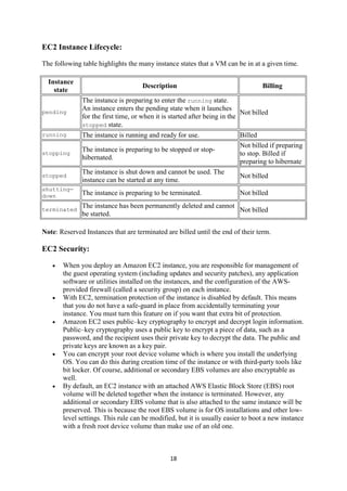 18
EC2 Instance Lifecycle:
The following table highlights the many instance states that a VM can be in at a given time.
Instance
state
Description Billing
pending
The instance is preparing to enter the running state.
An instance enters the pending state when it launches
for the first time, or when it is started after being in the
stopped state.
Not billed
running The instance is running and ready for use. Billed
stopping
The instance is preparing to be stopped or stop-
hibernated.
Not billed if preparing
to stop. Billed if
preparing to hibernate
stopped
The instance is shut down and cannot be used. The
instance can be started at any time.
Not billed
shutting-
down The instance is preparing to be terminated. Not billed
terminated
The instance has been permanently deleted and cannot
be started.
Not billed
Note: Reserved Instances that are terminated are billed until the end of their term.
EC2 Security:
 When you deploy an Amazon EC2 instance, you are responsible for management of
the guest operating system (including updates and security patches), any application
software or utilities installed on the instances, and the configuration of the AWS-
provided firewall (called a security group) on each instance.
 With EC2, termination protection of the instance is disabled by default. This means
that you do not have a safe-guard in place from accidentally terminating your
instance. You must turn this feature on if you want that extra bit of protection.
 Amazon EC2 uses public–key cryptography to encrypt and decrypt login information.
Public–key cryptography uses a public key to encrypt a piece of data, such as a
password, and the recipient uses their private key to decrypt the data. The public and
private keys are known as a key pair.
 You can encrypt your root device volume which is where you install the underlying
OS. You can do this during creation time of the instance or with third-party tools like
bit locker. Of course, additional or secondary EBS volumes are also encryptable as
well.
 By default, an EC2 instance with an attached AWS Elastic Block Store (EBS) root
volume will be deleted together when the instance is terminated. However, any
additional or secondary EBS volume that is also attached to the same instance will be
preserved. This is because the root EBS volume is for OS installations and other low-
level settings. This rule can be modified, but it is usually easier to boot a new instance
with a fresh root device volume than make use of an old one.
 