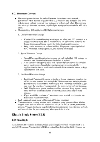 19
EC2 Placement Groups:
 Placement groups balance the tradeoff between risk tolerance and network
performance when it comes to your fleet of EC2 instances. The more you care about
risk, the more isolated you want your instances to be from each other. The more you
care about performance, the more conjoined you want your instances to be with each
other.
 There are three different types of EC2 placement groups:
1.) Clustered Placement Groups
o Clustered Placement Grouping is when you put all of your EC2 instances in a
single availability zone. This is recommended for applications that need the
lowest latency possible and require the highest network throughput.
o Only certain instances can be launched into this group (compute optimized,
GPU optimized, storage optimized, and memory optimized).
2.) Spread Placement Groups
o Spread Placement Grouping is when you put each individual EC2 instance on
top of its own distinct hardware so that failure is isolated.
o Your VMs live on separate racks, with separate network inputs and separate
power requirements. Spread placement groups are recommended for
applications that have a small number of critical instances that should be kept
separate from each other.
3.) Partitioned Placement Groups
o Partitioned Placement Grouping is similar to Spread placement grouping, but
differs because you can have multiple EC2 instances within a single partition.
Failure instead is isolated to a partition (say 3 or 4 instances instead of 1), yet
you enjoy the benefits of close proximity for improved network performance.
o With this placement group, you have multiple instances living together on the
same hardware inside of different availability zones across one or more
regions.
o If you would like a balance of risk tolerance and network performance, use
Partitioned Placement Groups.
 Each placement group name within your AWS must be unique
 You can move an existing instance into a placement group guaranteed that it is in a
stopped state. You can move the instance via the CLI or an AWS SDK, but not the
console. You can also take a snapshot of the existing instance, convert it into an AMI,
and launch it into the placement group where you desire it to be.
Elastic Block Store (EBS)
EBS Simplified:
An Amazon EBS volume is a durable, block-level storage device that you can attach to a
single EC2 instance. You can think of EBS as a cloud-based virtual hard disk. You can use
 
