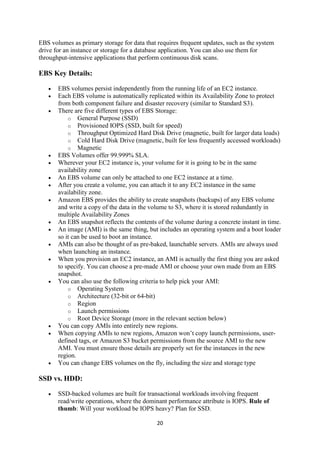 20
EBS volumes as primary storage for data that requires frequent updates, such as the system
drive for an instance or storage for a database application. You can also use them for
throughput-intensive applications that perform continuous disk scans.
EBS Key Details:
 EBS volumes persist independently from the running life of an EC2 instance.
 Each EBS volume is automatically replicated within its Availability Zone to protect
from both component failure and disaster recovery (similar to Standard S3).
 There are five different types of EBS Storage:
o General Purpose (SSD)
o Provisioned IOPS (SSD, built for speed)
o Throughput Optimized Hard Disk Drive (magnetic, built for larger data loads)
o Cold Hard Disk Drive (magnetic, built for less frequently accessed workloads)
o Magnetic
 EBS Volumes offer 99.999% SLA.
 Wherever your EC2 instance is, your volume for it is going to be in the same
availability zone
 An EBS volume can only be attached to one EC2 instance at a time.
 After you create a volume, you can attach it to any EC2 instance in the same
availability zone.
 Amazon EBS provides the ability to create snapshots (backups) of any EBS volume
and write a copy of the data in the volume to S3, where it is stored redundantly in
multiple Availability Zones
 An EBS snapshot reflects the contents of the volume during a concrete instant in time.
 An image (AMI) is the same thing, but includes an operating system and a boot loader
so it can be used to boot an instance.
 AMIs can also be thought of as pre-baked, launchable servers. AMIs are always used
when launching an instance.
 When you provision an EC2 instance, an AMI is actually the first thing you are asked
to specify. You can choose a pre-made AMI or choose your own made from an EBS
snapshot.
 You can also use the following criteria to help pick your AMI:
o Operating System
o Architecture (32-bit or 64-bit)
o Region
o Launch permissions
o Root Device Storage (more in the relevant section below)
 You can copy AMIs into entirely new regions.
 When copying AMIs to new regions, Amazon won’t copy launch permissions, user-
defined tags, or Amazon S3 bucket permissions from the source AMI to the new
AMI. You must ensure those details are properly set for the instances in the new
region.
 You can change EBS volumes on the fly, including the size and storage type
SSD vs. HDD:
 SSD-backed volumes are built for transactional workloads involving frequent
read/write operations, where the dominant performance attribute is IOPS. Rule of
thumb: Will your workload be IOPS heavy? Plan for SSD.
 