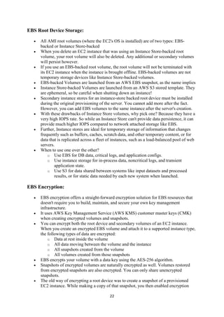 22
EBS Root Device Storage:
 All AMI root volumes (where the EC2's OS is installed) are of two types: EBS-
backed or Instance Store-backed
 When you delete an EC2 instance that was using an Instance Store-backed root
volume, your root volume will also be deleted. Any additional or secondary volumes
will persist however.
 If you use an EBS-backed root volume, the root volume will not be terminated with
its EC2 instance when the instance is brought offline. EBS-backed volumes are not
temporary storage devices like Instance Store-backed volumes.
 EBS-backed Volumes are launched from an AWS EBS snapshot, as the name implies
 Instance Store-backed Volumes are launched from an AWS S3 stored template. They
are ephemeral, so be careful when shutting down an instance!
 Secondary instance stores for an instance-store backed root device must be installed
during the original provisioning of the server. You cannot add more after the fact.
However, you can add EBS volumes to the same instance after the server's creation.
 With these drawbacks of Instance Store volumes, why pick one? Because they have a
very high IOPS rate. So while an Instance Store can't provide data persistence, it can
provide much higher IOPS compared to network attached storage like EBS.
 Further, Instance stores are ideal for temporary storage of information that changes
frequently such as buffers, caches, scratch data, and other temporary content, or for
data that is replicated across a fleet of instances, such as a load-balanced pool of web
servers.
 When to use one over the other?
o Use EBS for DB data, critical logs, and application configs.
o Use instance storage for in-process data, noncritical logs, and transient
application state.
o Use S3 for data shared between systems like input datasets and processed
results, or for static data needed by each new system when launched.
EBS Encryption:
 EBS encryption offers a straight-forward encryption solution for EBS resources that
doesn't require you to build, maintain, and secure your own key management
infrastructure.
 It uses AWS Key Management Service (AWS KMS) customer master keys (CMK)
when creating encrypted volumes and snapshots.
 You can encrypt both the root device and secondary volumes of an EC2 instance.
When you create an encrypted EBS volume and attach it to a supported instance type,
the following types of data are encrypted:
o Data at rest inside the volume
o All data moving between the volume and the instance
o All snapshots created from the volume
o All volumes created from those snapshots
 EBS encrypts your volume with a data key using the AES-256 algorithm.
 Snapshots of encrypted volumes are naturally encrypted as well. Volumes restored
from encrypted snapshots are also encrypted. You can only share unencrypted
snapshots.
 The old way of encrypting a root device was to create a snapshot of a provisioned
EC2 instance. While making a copy of that snapshot, you then enabled encryption
 
