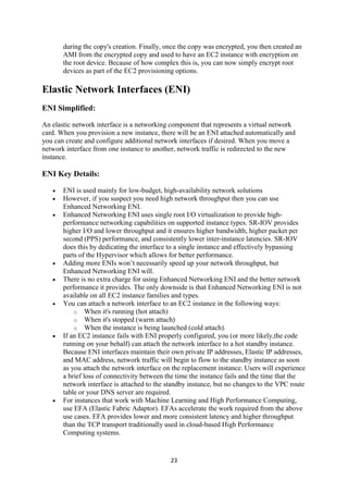 23
during the copy's creation. Finally, once the copy was encrypted, you then created an
AMI from the encrypted copy and used to have an EC2 instance with encryption on
the root device. Because of how complex this is, you can now simply encrypt root
devices as part of the EC2 provisioning options.
Elastic Network Interfaces (ENI)
ENI Simplified:
An elastic network interface is a networking component that represents a virtual network
card. When you provision a new instance, there will be an ENI attached automatically and
you can create and configure additional network interfaces if desired. When you move a
network interface from one instance to another, network traffic is redirected to the new
instance.
ENI Key Details:
 ENI is used mainly for low-budget, high-availability network solutions
 However, if you suspect you need high network throughput then you can use
Enhanced Networking ENI.
 Enhanced Networking ENI uses single root I/O virtualization to provide high-
performance networking capabilities on supported instance types. SR-IOV provides
higher I/O and lower throughput and it ensures higher bandwidth, higher packet per
second (PPS) performance, and consistently lower inter-instance latencies. SR-IOV
does this by dedicating the interface to a single instance and effectively bypassing
parts of the Hypervisor which allows for better performance.
 Adding more ENIs won’t necessarily speed up your network throughput, but
Enhanced Networking ENI will.
 There is no extra charge for using Enhanced Networking ENI and the better network
performance it provides. The only downside is that Enhanced Networking ENI is not
available on all EC2 instance families and types.
 You can attach a network interface to an EC2 instance in the following ways:
o When it's running (hot attach)
o When it's stopped (warm attach)
o When the instance is being launched (cold attach).
 If an EC2 instance fails with ENI properly configured, you (or more likely,the code
running on your behalf) can attach the network interface to a hot standby instance.
Because ENI interfaces maintain their own private IP addresses, Elastic IP addresses,
and MAC address, network traffic will begin to flow to the standby instance as soon
as you attach the network interface on the replacement instance. Users will experience
a brief loss of connectivity between the time the instance fails and the time that the
network interface is attached to the standby instance, but no changes to the VPC route
table or your DNS server are required.
 For instances that work with Machine Learning and High Performance Computing,
use EFA (Elastic Fabric Adaptor). EFAs accelerate the work required from the above
use cases. EFA provides lower and more consistent latency and higher throughput
than the TCP transport traditionally used in cloud-based High Performance
Computing systems.
 