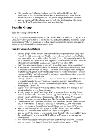 24
 EFA can also use OS-bypass (on linux only) that will enable ML and HPC
applications to interface with the Elastic Fabric Adaptor directly, rather than be
normally routed to it through the OS. This gives it a huge performance increase.
 You can enable a VPC flow log on your network interface to capture information
about the IP traffic going to and from a network interface.
Security Groups
Security Groups Simplified:
Security Groups are used to control access (SSH, HTTP, RDP, etc.) with EC2. They act as a
virtual firewall for your instances to control inbound and outbound traffic. When you launch
an instance in a VPC, you can assign up to five security groups to the instance and security
groups act at the instance level, not the subnet level.
Security Groups Key Details:
 Security groups control inbound and outbound traffic for your instances (they act as a
Firewall for EC2 Instances) while NACLs control inbound and outbound traffic for
your subnets (they act as a Firewall for Subnets). Security Groups usually control the
list of ports that are allowed to be used by your EC2 instances and the NACLs control
which network or list of IP addresses can connect to your whole VPC.
 Every time you make a change to a security group, that change occurs immediately
 Whenever you create an inbound rule, an outbound rule is created immediately. This
is because Security Groups are stateful. This means that when you create an ingress
rule for a security group, a corresponding egress rule is created to match it. This is in
contrast with NACLs which are stateless and require manual intervention for creating
both inbound and outbound rules.
 Security Group rules are based on ALLOWs and there is no concept of DENY when
in comes to Security Groups. This means you cannot explicitly deny or blacklist
specific ports via Security Groups, you can only implicitly deny them by excluding
them in your ALLOWs list
 Because of the above detail, everything is blocked by default. You must go in and
intentionally allow access for certain ports.
 Security groups are specific to a single VPC, so you can't share a Security Group
between multiple VPCs. However, you can copy a Security Group to create a new
Security Group with the same rules in another VPC for the same AWS Account.
 Security Groups are regional and can span AZs, but can't be cross-regional.
 Outbound rules exist if you need to connect your server to a different service such as
an API endpoint or a DB backend. You need to enable the ALLOW rule for the
correct port though so that traffic can leave EC2 and enter the other AWS service.
 You can attach multiple security groups to one EC2 instance and you can have
multiple EC2 instances under the umbrella of one security group
 You can specify the source of your security group (basically who is allowed to bypass
the virtual firewall) to be a single /32 IP address, an IP range, or even a separate
security group.
 You cannot block specific IP addresses with Security Groups (use NACLs instead)
 You can increase your Security Group limit by submitting a request to AWS
 
