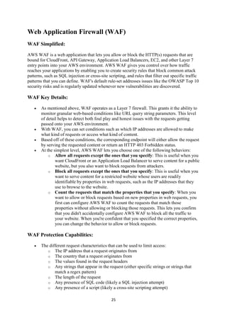 25
Web Application Firewall (WAF)
WAF Simplified:
AWS WAF is a web application that lets you allow or block the HTTP(s) requests that are
bound for CloudFront, API Gateway, Application Load Balancers, EC2, and other Layer 7
entry points into your AWS environment. AWS WAF gives you control over how traffic
reaches your applications by enabling you to create security rules that block common attack
patterns, such as SQL injection or cross-site scripting, and rules that filter out specific traffic
patterns that you can define. WAF's default rule-set addresses issues like the OWASP Top 10
security risks and is regularly updated whenever new vulnerabilities are discovered.
WAF Key Details:
 As mentioned above, WAF operates as a Layer 7 firewall. This grants it the ability to
monitor granular web-based conditions like URL query string parameters. This level
of detail helps to detect both foul play and honest issues with the requests getting
passed onto your AWS environment.
 With WAF, you can set conditions such as which IP addresses are allowed to make
what kind of requests or access what kind of content.
 Based off of these conditions, the corresponding endpoint will either allow the request
by serving the requested content or return an HTTP 403 Forbidden status.
 At the simplest level, AWS WAF lets you choose one of the following behaviors:
o Allow all requests except the ones that you specify: This is useful when you
want CloudFront or an Application Load Balancer to serve content for a public
website, but you also want to block requests from attackers.
o Block all requests except the ones that you specify: This is useful when you
want to serve content for a restricted website whose users are readily
identifiable by properties in web requests, such as the IP addresses that they
use to browse to the website.
o Count the requests that match the properties that you specify: When you
want to allow or block requests based on new properties in web requests, you
first can configure AWS WAF to count the requests that match those
properties without allowing or blocking those requests. This lets you confirm
that you didn't accidentally configure AWS WAF to block all the traffic to
your website. When you're confident that you specified the correct properties,
you can change the behavior to allow or block requests.
WAF Protection Capabilities:
 The different request characteristics that can be used to limit access:
o The IP address that a request originates from
o The country that a request originates from
o The values found in the request headers
o Any strings that appear in the request (either specific strings or strings that
match a regex pattern)
o The length of the request
o Any presence of SQL code (likely a SQL injection attempt)
o Any presence of a script (likely a cross-site scripting attempt)
 