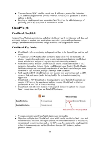 26
 You can also use NACLs to block malicious IP addresses, prevent SQL injections /
XSS, and block requests from specific countries. However, it is good form to practice
defense in depth.
 Denying or blocking malicious users at the WAF level has the added advantage of
protecting your AWS ecosystem at its outermost border.
CloudWatch
CloudWatch Simplified:
Amazon CloudWatch is a monitoring and observability service. It provides you with data and
actionable insights to monitor your applications, respond to system-wide performance
changes, optimize resource utilization, and get a unified view of operational health.
CloudWatch Key Details:
 CloudWatch collects monitoring and operational data in the form of logs, metrics, and
events.
 You can use CloudWatch to detect anomalous behavior in your environments, set
alarms, visualize logs and metrics side by side, take automated actions, troubleshoot
issues, and discover insights to keep your applications running smoothly.
 Within the compute domain, CloudWatch can inform you about the health of EC2
instances, Autoscaling Groups, Elastic Load Balancers, and Route53 Health Checks.
Within the storage and content delivery domains, CloudWatch can inform you about
the health of EBS Volumes, Storage Gateways, and CloudFront.
 With regards to EC2, CloudWatch can only monitor host level metrics such as CPU,
network, disk, and status checks for insights like the health of the underlying
hypervisor.
 CloudWatch is NOT CloudTrail so it is important to know that only CloudTrail can
monitor AWS access for security and auditing reasons. CloudWatch is all about
performance. CloudTrail is all about auditing.
 CloudWatch with EC2 will monitor events every 5 minutes by default, but you can
have 1 minute intervals if you use Detailed Monitoring.
 You can customize your CloudWatch dashboards for insights.
 There is a multi-platform CloudWatch agent which can be installed on both Linux and
Windows-based instances. This agent enables you to select the metrics to be collected,
including sub-resource metrics such as per-CPU core. You can use this single agent to
collect both system metrics and log files from Amazon EC2 instances and on-
premises servers.
 