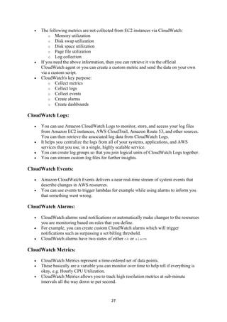 27
 The following metrics are not collected from EC2 instances via CloudWatch:
o Memory utilization
o Disk swap utilization
o Disk space utilization
o Page file utilization
o Log collection
 If you need the above information, then you can retrieve it via the official
CloudWatch agent or you can create a custom metric and send the data on your own
via a custom script.
 CloudWatch's key purpose:
o Collect metrics
o Collect logs
o Collect events
o Create alarms
o Create dashboards
CloudWatch Logs:
 You can use Amazon CloudWatch Logs to monitor, store, and access your log files
from Amazon EC2 instances, AWS CloudTrail, Amazon Route 53, and other sources.
You can then retrieve the associated log data from CloudWatch Logs.
 It helps you centralize the logs from all of your systems, applications, and AWS
services that you use, in a single, highly scalable service.
 You can create log groups so that you join logical units of CloudWatch Logs together.
 You can stream custom log files for further insights.
CloudWatch Events:
 Amazon CloudWatch Events delivers a near real-time stream of system events that
describe changes in AWS resources.
 You can use events to trigger lambdas for example while using alarms to inform you
that something went wrong.
CloudWatch Alarms:
 CloudWatch alarms send notifications or automatically make changes to the resources
you are monitoring based on rules that you define.
 For example, you can create custom CloudWatch alarms which will trigger
notifications such as surpassing a set billing threshold.
 CloudWatch alarms have two states of either ok or alarm
CloudWatch Metrics:
 CloudWatch Metrics represent a time-ordered set of data points.
 These basically are a variable you can monitor over time to help tell if everything is
okay, e.g. Hourly CPU Utilization.
 CloudWatch Metrics allows you to track high resolution metrics at sub-minute
intervals all the way down to per second.
 