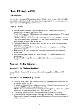 29
Elastic File System (EFS)
EFS Simplified:
EFS provides a simple and fully managed elastic NFS file system for use within AWS. EFS
automatically and instantly scales your file system storage capacity up or down as you add or
remove files without disrupting your application.
EFS Key Details:
 In EFS, storage capacity is elastic (grows and shrinks automatically) and its size
changes based on adding or removing files.
 While EBS mounts one EBS volume to one instance, you can attach one EFS volume
across multiple EC2 instances.
 The EC2 instances communicate to the remote file system using the NFSv4 protocol.
This makes it required to open up the NFS port for our security group (EC2 firewall
rules) to allow inbound traffic on that port.
 Within an EFS volume, the mount target state will let you know what instances are
available for mounting
 With EFS, you only pay for the storage that you use so you pay as you go. No pre-
provisioning required.
 EFS can scale up to the petabytes and can support thousands of concurrent NFS
connections.
 Data is stored across multiple AZs in a region and EFS ensures read after write
consistency.
 It is best for file storage that is accessed by a fleet of servers rather than just one
server
Amazon FSx for Windows
Amazon FSx for Windows Simplified:
Amazon FSx for Windows File Server provides a fully managed native Microsoft File
System.
Amazon FSx for Windows Key Details:
 With FSx for Windows, you can easily move your Windows-based applications that
require file storage in AWS.
 It is built on Windows Server and exists solely for Microsoft-based applications so if
you need SMB-based file storage then choose FSx.
 FSx for Windows also permits connectivity between on-premise servers and AWS so
those same on-premise servers can make use of Amazon FSx too.
 You can use Microsoft Active Directory to authenticate into the file system.
 Amazon FSx for Windows provides multiple levels of security and compliance to
help ensure your data is protected. Amazon FSx automatically encrypts your data at-
rest and in-transit.
 