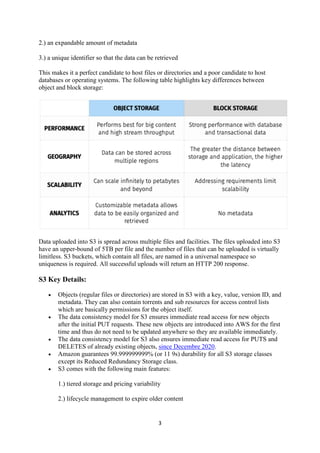 3
2.) an expandable amount of metadata
3.) a unique identifier so that the data can be retrieved
This makes it a perfect candidate to host files or directories and a poor candidate to host
databases or operating systems. The following table highlights key differences between
object and block storage:
Data uploaded into S3 is spread across multiple files and facilities. The files uploaded into S3
have an upper-bound of 5TB per file and the number of files that can be uploaded is virtually
limitless. S3 buckets, which contain all files, are named in a universal namespace so
uniqueness is required. All successful uploads will return an HTTP 200 response.
S3 Key Details:
 Objects (regular files or directories) are stored in S3 with a key, value, version ID, and
metadata. They can also contain torrents and sub resources for access control lists
which are basically permissions for the object itself.
 The data consistency model for S3 ensures immediate read access for new objects
after the initial PUT requests. These new objects are introduced into AWS for the first
time and thus do not need to be updated anywhere so they are available immediately.
 The data consistency model for S3 also ensures immediate read access for PUTS and
DELETES of already existing objects, since Decembre 2020.
 Amazon guarantees 99.999999999% (or 11 9s) durability for all S3 storage classes
except its Reduced Redundancy Storage class.
 S3 comes with the following main features:
1.) tiered storage and pricing variability
2.) lifecycle management to expire older content
 