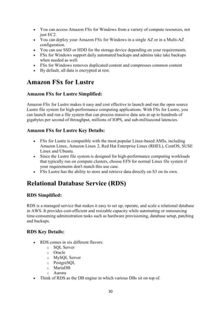 30
 You can access Amazon FSx for Windows from a variety of compute resources, not
just EC2.
 You can deploy your Amazon FSx for Windows in a single AZ or in a Multi-AZ
configuration.
 You can use SSD or HDD for the storage device depending on your requirements.
 FSx for Windows support daily automated backups and admins take take backups
when needed as well.
 FSx for Windows removes duplicated content and compresses common content
 By default, all data is encrypted at rest.
Amazon FSx for Lustre
Amazon FSx for Lustre Simplified:
Amazon FSx for Lustre makes it easy and cost effective to launch and run the open source
Lustre file system for high-performance computing applications. With FSx for Lustre, you
can launch and run a file system that can process massive data sets at up to hundreds of
gigabytes per second of throughput, millions of IOPS, and sub-millisecond latencies.
Amazon FSx for Lustre Key Details:
 FSx for Lustre is compatible with the most popular Linux-based AMIs, including
Amazon Linux, Amazon Linux 2, Red Hat Enterprise Linux (RHEL), CentOS, SUSE
Linux and Ubuntu.
 Since the Lustre file system is designed for high-performance computing workloads
that typically run on compute clusters, choose EFS for normal Linux file system if
your requirements don't match this use case.
 FSx Lustre has the ability to store and retrieve data directly on S3 on its own.
Relational Database Service (RDS)
RDS Simplified:
RDS is a managed service that makes it easy to set up, operate, and scale a relational database
in AWS. It provides cost-efficient and resizable capacity while automating or outsourcing
time-consuming administration tasks such as hardware provisioning, database setup, patching
and backups.
RDS Key Details:
 RDS comes in six different flavors:
o SQL Server
o Oracle
o MySQL Server
o PostgreSQL
o MariaDB
o Aurora
 Think of RDS as the DB engine in which various DBs sit on top of.
 