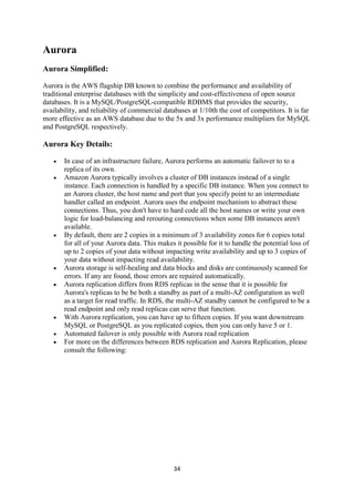 34
Aurora
Aurora Simplified:
Aurora is the AWS flagship DB known to combine the performance and availability of
traditional enterprise databases with the simplicity and cost-effectiveness of open source
databases. It is a MySQL/PostgreSQL-compatible RDBMS that provides the security,
availability, and reliability of commercial databases at 1/10th the cost of competitors. It is far
more effective as an AWS database due to the 5x and 3x performance multipliers for MySQL
and PostgreSQL respectively.
Aurora Key Details:
 In case of an infrastructure failure, Aurora performs an automatic failover to to a
replica of its own.
 Amazon Aurora typically involves a cluster of DB instances instead of a single
instance. Each connection is handled by a specific DB instance. When you connect to
an Aurora cluster, the host name and port that you specify point to an intermediate
handler called an endpoint. Aurora uses the endpoint mechanism to abstract these
connections. Thus, you don't have to hard code all the host names or write your own
logic for load-balancing and rerouting connections when some DB instances aren't
available.
 By default, there are 2 copies in a minimum of 3 availability zones for 6 copies total
for all of your Aurora data. This makes it possible for it to handle the potential loss of
up to 2 copies of your data without impacting write availability and up to 3 copies of
your data without impacting read availability.
 Aurora storage is self-healing and data blocks and disks are continuously scanned for
errors. If any are found, those errors are repaired automatically.
 Aurora replication differs from RDS replicas in the sense that it is possible for
Aurora's replicas to be be both a standby as part of a multi-AZ configuration as well
as a target for read traffic. In RDS, the multi-AZ standby cannot be configured to be a
read endpoint and only read replicas can serve that function.
 With Aurora replication, you can have up to fifteen copies. If you want downstream
MySQL or PostgreSQL as you replicated copies, then you can only have 5 or 1.
 Automated failover is only possible with Aurora read replication
 For more on the differences between RDS replication and Aurora Replication, please
consult the following:
 