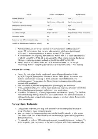 35
 Automated backups are always enabled on Aurora instances and backups don’t
impact DB performance. You can also take snapshots which also don’t impact
performance. Your snapshots can be shared across AWS accounts.
 A common tactic for migrating RDS DBs into Aurora RDs is to create a read replica
of a RDS MariaDB/MySQL DB as an Aurora DB. Then simply promote the Aurora
DB into a production instance and delete the old MariaDB/MySQL DB.
 Aurora starts w/ 10GB and scales per 10GB all the way to 64 TB via storage
autoscaling. Aurora's computing power scales up to 32vCPUs and 244GB memory
Aurora Serverless:
 Aurora Serverless is a simple, on-demand, autoscaling configuration for the
MySQL/PostgreSQl-compatible editions of Aurora. With Aurora Serverless, your
instance automatically scales up or down and starts on or off based on your
application usage. The use cases for this service are infrequent, intermittent, and
unpredictable workloads.
 This also makes it possible cheaper because you only pay per invocation
 With Aurora Serverless, you simply create a database endpoint, optionally specify the
desired database capacity range, and connect your applications.
 It removes the complexity of managing database instances and capacity. The database
will automatically start up, shut down, and scale to match your application's needs. It
will seamlessly scale compute and memory capacity as needed, with no disruption to
client connections.
Aurora Cluster Endpoints:
 Using cluster endpoints, you map each connection to the appropriate instance or
group of instances based on your use case.
 You can connect to cluster endpoints associated with different roles or jobs across
your Aurora DB. This is because different instances or groups of instances perform
different functions.
 For example, to perform DDL statements you can connect to the primary instance. To
perform queries, you can connect to the reader endpoint, with Aurora automatically
 