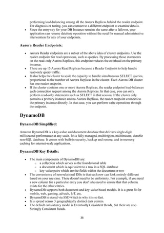 36
performing load-balancing among all the Aurora Replicas behind the reader endpoint.
For diagnosis or tuning, you can connect to a different endpoint to examine details.
 Since the entryway for your DB Instance remains the same after a failover, your
application can resume database operation without the need for manual administrative
intervention for any of your endpoints.
Aurora Reader Endpoints:
 Aurora Reader endpoints are a subset of the above idea of cluster endpoints. Use the
reader endpoint for read operations, such as queries. By processing those statements
on the read-only Aurora Replicas, this endpoint reduces the overhead on the primary
instance.
 There are up 15 Aurora Read Replicas because a Reader Endpoint to help handle
read-only query traffic.
 It also helps the cluster to scale the capacity to handle simultaneous SELECT queries,
proportional to the number of Aurora Replicas in the cluster. Each Aurora DB cluster
has one reader endpoint.
 If the cluster contains one or more Aurora Replicas, the reader endpoint load-balances
each connection request among the Aurora Replicas. In that case, you can only
perform read-only statements such as SELECT in that session. If the cluster only
contains a primary instance and no Aurora Replicas, the reader endpoint connects to
the primary instance directly. In that case, you can perform write operations through
the endpoint.
DynamoDB
DynamoDB Simplified:
Amazon DynamoDB is a key-value and document database that delivers single-digit
millisecond performance at any scale. It's a fully managed, multiregion, multimaster, durable
non-SQL database. It comes with built-in security, backup and restore, and in-memory
caching for internet-scale applications.
DynamoDB Key Details:
 The main components of DynamoDB are:
o a collection which serves as the foundational table
o a document which is equivalent to a row in a SQL database
o key-value pairs which are the fields within the document or row
 The convenience of non-relational DBs is that each row can look entirely different
based on your use case. There doesn't need to be uniformity. For example, if you need
a new column for a particular entry you don't also need to ensure that that column
exists for the other entries.
 DynamoDB supports both document and key-value based models. It is a great fit for
mobile, web, gaming, ad-tech, IoT, etc.
 DynamoDB is stored via SSD which is why it is so fast.
 It is spread across 3 geographically distinct data centers.
 The default consistency model is Eventually Consistent Reads, but there are also
Strongly Consistent Reads.
 