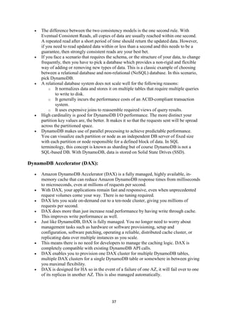 37
 The difference between the two consistency models is the one second rule. With
Eventual Consistent Reads, all copies of data are usually reached within one second.
A repeated read after a short period of time should return the updated data. However,
if you need to read updated data within or less than a second and this needs to be a
guarantee, then strongly consistent reads are your best bet.
 If you face a scenario that requires the schema, or the structure of your data, to change
frequently, then you have to pick a database which provides a non-rigid and flexible
way of adding or removing new types of data. This is a classic example of choosing
between a relational database and non-relational (NoSQL) database. In this scenario,
pick DynamoDB.
 A relational database system does not scale well for the following reasons:
o It normalizes data and stores it on multiple tables that require multiple queries
to write to disk.
o It generally incurs the performance costs of an ACID-compliant transaction
system.
o It uses expensive joins to reassemble required views of query results.
 High cardinality is good for DynamoDB I/O performance. The more distinct your
partition key values are, the better. It makes it so that the requests sent will be spread
across the partitioned space.
 DynamoDB makes use of parallel processing to achieve predictable performance.
You can visualize each partition or node as an independent DB server of fixed size
with each partition or node responsible for a defined block of data. In SQL
terminology, this concept is known as sharding but of course DynamoDB is not a
SQL-based DB. With DynamoDB, data is stored on Solid State Drives (SSD).
DynamoDB Accelerator (DAX):
 Amazon DynamoDB Accelerator (DAX) is a fully managed, highly available, in-
memory cache that can reduce Amazon DynamoDB response times from milliseconds
to microseconds, even at millions of requests per second.
 With DAX, your applications remain fast and responsive, even when unprecedented
request volumes come your way. There is no tuning required.
 DAX lets you scale on-demand out to a ten-node cluster, giving you millions of
requests per second.
 DAX does more than just increase read performance by having write through cache.
This improves write performance as well.
 Just like DynamoDB, DAX is fully managed. You no longer need to worry about
management tasks such as hardware or software provisioning, setup and
configuration, software patching, operating a reliable, distributed cache cluster, or
replicating data over multiple instances as you scale.
 This means there is no need for developers to manage the caching logic. DAX is
completely compatible with existing DynamoDB API calls.
 DAX enables you to provision one DAX cluster for multiple DynamoDB tables,
multiple DAX clusters for a single DynamoDB table or somewhere in between giving
you maximal flexibility.
 DAX is designed for HA so in the event of a failure of one AZ, it will fail over to one
of its replicas in another AZ. This is also managed automatically.
 