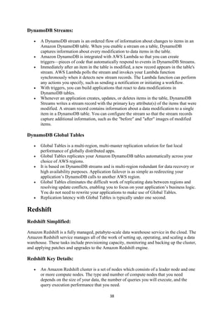 38
DynamoDB Streams:
 A DynamoDB stream is an ordered flow of information about changes to items in an
Amazon DynamoDB table. When you enable a stream on a table, DynamoDB
captures information about every modification to data items in the table.
 Amazon DynamoDB is integrated with AWS Lambda so that you can create
triggers—pieces of code that automatically respond to events in DynamoDB Streams.
 Immediately after an item in the table is modified, a new record appears in the table's
stream. AWS Lambda polls the stream and invokes your Lambda function
synchronously when it detects new stream records. The Lambda function can perform
any actions you specify, such as sending a notification or initiating a workflow.
 With triggers, you can build applications that react to data modifications in
DynamoDB tables.
 Whenever an application creates, updates, or deletes items in the table, DynamoDB
Streams writes a stream record with the primary key attribute(s) of the items that were
modified. A stream record contains information about a data modification to a single
item in a DynamoDB table. You can configure the stream so that the stream records
capture additional information, such as the "before" and "after" images of modified
items.
DynamoDB Global Tables
 Global Tables is a multi-region, multi-master replication solution for fast local
performance of globally distributed apps.
 Global Tables replicates your Amazon DynamoDB tables automatically across your
choice of AWS regions.
 It is based on DynamoDB streams and is multi-region redundant for data recovery or
high availability purposes. Application failover is as simple as redirecting your
application’s DynamoDB calls to another AWS region.
 Global Tables eliminates the difficult work of replicating data between regions and
resolving update conflicts, enabling you to focus on your application’s business logic.
You do not need to rewrite your applications to make use of Global Tables.
 Replication latency with Global Tables is typically under one second.
Redshift
Redshift Simplified:
Amazon Redshift is a fully managed, petabyte-scale data warehouse service in the cloud. The
Amazon Redshift service manages all of the work of setting up, operating, and scaling a data
warehouse. These tasks include provisioning capacity, monitoring and backing up the cluster,
and applying patches and upgrades to the Amazon Redshift engine.
Redshift Key Details:
 An Amazon Redshift cluster is a set of nodes which consists of a leader node and one
or more compute nodes. The type and number of compute nodes that you need
depends on the size of your data, the number of queries you will execute, and the
query execution performance that you need.
 