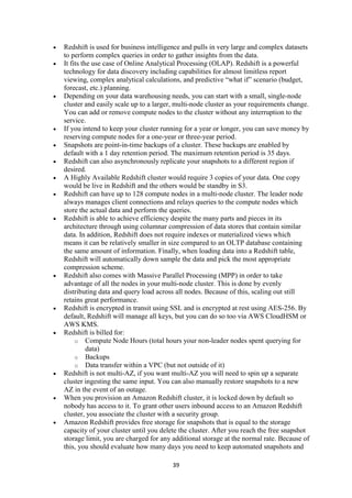 39
 Redshift is used for business intelligence and pulls in very large and complex datasets
to perform complex queries in order to gather insights from the data.
 It fits the use case of Online Analytical Processing (OLAP). Redshift is a powerful
technology for data discovery including capabilities for almost limitless report
viewing, complex analytical calculations, and predictive “what if” scenario (budget,
forecast, etc.) planning.
 Depending on your data warehousing needs, you can start with a small, single-node
cluster and easily scale up to a larger, multi-node cluster as your requirements change.
You can add or remove compute nodes to the cluster without any interruption to the
service.
 If you intend to keep your cluster running for a year or longer, you can save money by
reserving compute nodes for a one-year or three-year period.
 Snapshots are point-in-time backups of a cluster. These backups are enabled by
default with a 1 day retention period. The maximum retention period is 35 days.
 Redshift can also asynchronously replicate your snapshots to a different region if
desired.
 A Highly Available Redshift cluster would require 3 copies of your data. One copy
would be live in Redshift and the others would be standby in S3.
 Redshift can have up to 128 compute nodes in a multi-node cluster. The leader node
always manages client connections and relays queries to the compute nodes which
store the actual data and perform the queries.
 Redshift is able to achieve efficiency despite the many parts and pieces in its
architecture through using columnar compression of data stores that contain similar
data. In addition, Redshift does not require indexes or materialized views which
means it can be relatively smaller in size compared to an OLTP database containing
the same amount of information. Finally, when loading data into a Redshift table,
Redshift will automatically down sample the data and pick the most appropriate
compression scheme.
 Redshift also comes with Massive Parallel Processing (MPP) in order to take
advantage of all the nodes in your multi-node cluster. This is done by evenly
distributing data and query load across all nodes. Because of this, scaling out still
retains great performance.
 Redshift is encrypted in transit using SSL and is encrypted at rest using AES-256. By
default, Redshift will manage all keys, but you can do so too via AWS CloudHSM or
AWS KMS.
 Redshift is billed for:
o Compute Node Hours (total hours your non-leader nodes spent querying for
data)
o Backups
o Data transfer within a VPC (but not outside of it)
 Redshift is not multi-AZ, if you want multi-AZ you will need to spin up a separate
cluster ingesting the same input. You can also manually restore snapshots to a new
AZ in the event of an outage.
 When you provision an Amazon Redshift cluster, it is locked down by default so
nobody has access to it. To grant other users inbound access to an Amazon Redshift
cluster, you associate the cluster with a security group.
 Amazon Redshift provides free storage for snapshots that is equal to the storage
capacity of your cluster until you delete the cluster. After you reach the free snapshot
storage limit, you are charged for any additional storage at the normal rate. Because of
this, you should evaluate how many days you need to keep automated snapshots and
 