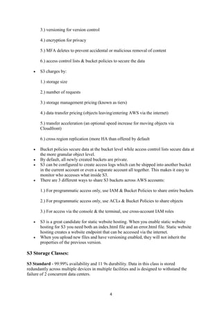 4
3.) versioning for version control
4.) encryption for privacy
5.) MFA deletes to prevent accidental or malicious removal of content
6.) access control lists & bucket policies to secure the data
 S3 charges by:
1.) storage size
2.) number of requests
3.) storage management pricing (known as tiers)
4.) data transfer pricing (objects leaving/entering AWS via the internet)
5.) transfer acceleration (an optional speed increase for moving objects via
Cloudfront)
6.) cross region replication (more HA than offered by default
 Bucket policies secure data at the bucket level while access control lists secure data at
the more granular object level.
 By default, all newly created buckets are private.
 S3 can be configured to create access logs which can be shipped into another bucket
in the current account or even a separate account all together. This makes it easy to
monitor who accesses what inside S3.
 There are 3 different ways to share S3 buckets across AWS accounts:
1.) For programmatic access only, use IAM & Bucket Policies to share entire buckets
2.) For programmatic access only, use ACLs & Bucket Policies to share objects
3.) For access via the console & the terminal, use cross-account IAM roles
 S3 is a great candidate for static website hosting. When you enable static website
hosting for S3 you need both an index.html file and an error.html file. Static website
hosting creates a website endpoint that can be accessed via the internet.
 When you upload new files and have versioning enabled, they will not inherit the
properties of the previous version.
S3 Storage Classes:
S3 Standard - 99.99% availability and 11 9s durability. Data in this class is stored
redundantly across multiple devices in multiple facilities and is designed to withstand the
failure of 2 concurrent data centers.
 