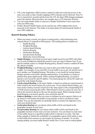 43
 TTL is the length that a DNS record is cached on either the resolving servers or the
users own cache so that a fresher mapping of IP to domain can be retrieved. Time To
Live is measured in seconds and the lower the TTL the faster DNS changes propagate
across the internet. Most providers, for example, have a TTL that lasts 48 hours.
 You can create health checks to send you a Simple Notification if any issues arise
with your DNS setup.
 Further, Route53 health checks can be used for any AWS endpoint that can be
accessed via the Internet. This makes it an ideal option for monitoring the health of
your AWS endpoints.
Route53 Routing Policies:
 When you create a record, you choose a routing policy, which determines how
Amazon Route 53 responds to DNS queries. The routing policies available are:
o Simple Routing
o Weighted Routing
o Latency-based Routing
o Failover Routing
o Geolocation Routing
o Geo-proximity Routing
o Multivalue Answer Routing
 Simple Routing is used when you just need a single record in your DNS with either
one or more IP addresses behind the record in case you want to balance load. If you
specify multiple values in a Simple Routing policy, Route53 returns a random IP from
the options available.
 Weighted Routing is used when you want to split your traffic based on assigned
weights. For example, if you want 80% of your traffic to go to one AZ and the rest to
go to another, use Weighted Routing. This policy is very useful for testing feature
changes and due to the traffic splitting characteristics, it can double as a means to
perform blue-green deployments. When creating Weighted Routing, you need to
specify a new record for each IP address. You cannot group the various IPs under one
record like with Simple Routing.
 Latency-based Routing, as the name implies, is based on setting up routing based on
what would be the lowest latency for a given user. To use latency-based routing, you
must create a latency resource record set in the same region as the corresponding EC2
or ELB resource receiving the traffic. When Route53 receives a query for your site, it
selects the record set that gives the user the quickest speed. When creating Latency-
based Routing, you need to specify a new record for each IP.
 Failover Routing is used when you want to configure an active-passive failover set
up. Route53 will monitor the health of your primary so that it can failover when
needed. You can also manually set up health checks to monitor all endpoints if you
want more detailed rules.
 Geolocation Routing lets you choose where traffic will be sent based on the
geographic location of your users.
 Geo-proximity Routing lets you choose where traffic will be sent based on the
geographic location of your users and your resources. You can choose to route more
or less traffic based on a specified weight which is referred to as a bias. This bias
either expands or shrinks the availability of a geographic region which makes it easy
to shift traffic from resources in one location to resources in another. To use this
routing method, you must enable Route53 traffic flow. If you want to control global
 
