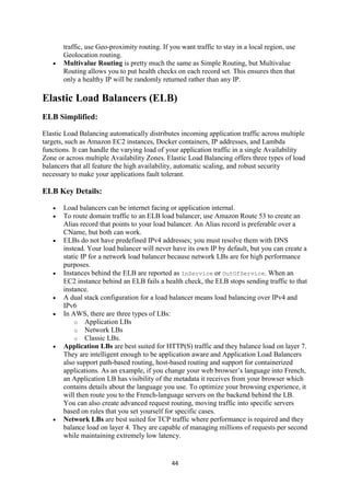 44
traffic, use Geo-proximity routing. If you want traffic to stay in a local region, use
Geolocation routing.
 Multivalue Routing is pretty much the same as Simple Routing, but Multivalue
Routing allows you to put health checks on each record set. This ensures then that
only a healthy IP will be randomly returned rather than any IP.
Elastic Load Balancers (ELB)
ELB Simplified:
Elastic Load Balancing automatically distributes incoming application traffic across multiple
targets, such as Amazon EC2 instances, Docker containers, IP addresses, and Lambda
functions. It can handle the varying load of your application traffic in a single Availability
Zone or across multiple Availability Zones. Elastic Load Balancing offers three types of load
balancers that all feature the high availability, automatic scaling, and robust security
necessary to make your applications fault tolerant.
ELB Key Details:
 Load balancers can be internet facing or application internal.
 To route domain traffic to an ELB load balancer, use Amazon Route 53 to create an
Alias record that points to your load balancer. An Alias record is preferable over a
CName, but both can work.
 ELBs do not have predefined IPv4 addresses; you must resolve them with DNS
instead. Your load balancer will never have its own IP by default, but you can create a
static IP for a network load balancer because network LBs are for high performance
purposes.
 Instances behind the ELB are reported as InService or OutOfService. When an
EC2 instance behind an ELB fails a health check, the ELB stops sending traffic to that
instance.
 A dual stack configuration for a load balancer means load balancing over IPv4 and
IPv6
 In AWS, there are three types of LBs:
o Application LBs
o Network LBs
o Classic LBs.
 Application LBs are best suited for HTTP(S) traffic and they balance load on layer 7.
They are intelligent enough to be application aware and Application Load Balancers
also support path-based routing, host-based routing and support for containerized
applications. As an example, if you change your web browser’s language into French,
an Application LB has visibility of the metadata it receives from your browser which
contains details about the language you use. To optimize your browsing experience, it
will then route you to the French-language servers on the backend behind the LB.
You can also create advanced request routing, moving traffic into specific servers
based on rules that you set yourself for specific cases.
 Network LBs are best suited for TCP traffic where performance is required and they
balance load on layer 4. They are capable of managing millions of requests per second
while maintaining extremely low latency.
 