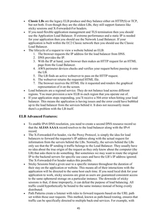 45
 Classic LBs are the legacy ELB produce and they balance either on HTTP(S) or TCP,
but not both. Even though they are the oldest LBs, they still support features like
sticky sessions and X-Forwarded-For headers.
 If you need flexible application management and TLS termination then you should
use the Application Load Balancer. If extreme performance and a static IP is needed
for your application then you should use the Network Load Balancer. If your
application is built within the EC2 Classic network then you should use the Classic
Load Balancer.
 The lifecycle of a request to view a website behind an ELB:
1. The browser requests the IP address for the load balancer from DNS.
2. DNS provides the IP.
3. With the IP at hand, your browser then makes an HTTP request for an HTML
page from the Load Balancer.
4. AWS perimeter devices checks and verifies your request before passing it onto
the LB.
5. The LB finds an active webserver to pass on the HTTP request.
6. The webserver returns the requested HTML file.
7. The browser receives the HTML file it requested and renders the graphical
representation of it on the screen.
 Load balancers are a regional service. They do not balance load across different
regions. You must provision a new ELB in each region that you operate out of.
 If your application stops responding, you’ll receive a 504 error when hitting your load
balancer. This means the application is having issues and the error could have bubbled
up to the load balancer from the services behind it. It does not necessarily mean
there's a problem with the LB itself.
ELB Advanced Features:
 To enable IPv6 DNS resolution, you need to create a second DNS resource record so
that the ALIAS AAAA record resolves to the load balancer along with the IPv4
record.
 The X-Forwarded-For header, via the Proxy Protocol, is simply the idea for load
balancers to forward the requester's IP address along with the actual request for
information from the servers behind the LBs. Normally, the servers behind the LBs
only see that the IP sending it traffic belongs to the Load Balancer. They usually have
no idea about the true origin of the request as they only know about the computer (the
LB) that asks them to do something. But sometimes we may want to route the original
IP to the backend servers for specific use cases and have the LB’s IP address ignored.
The X-Forwarded-For header makes this possible.
 Sticky Sessions bind a given user to a specific instance throughout the duration of
their stay on the application or website. This means all of their interactions with the
application will be directed to the same host each time. If you need local disk for your
application to work, sticky sessions are great as users are guaranteed consistent access
to the same ephemeral storage on a particular instance. The downside of sticky
sessions is that, if done improperly, it can defeat the purpose of load balancing. All
traffic could hypothetically be bound to the same instance instead of being evenly
distributed.
 Path Patterns create a listener with rules to forward requests based on the URL path
set within those user requests. This method, known as path-based routing, ensures that
traffic can be specifically directed to multiple back-end services. For example, with
 
