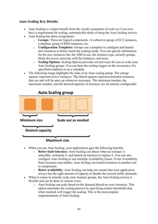 47
Auto Scaling Key Details:
 Auto Scaling is a major benefit from the cloud's economies of scale so if you ever
have a requirement for scaling, automatically think of using the Auto Scaling service.
 Auto Scaling has three components:
o Groups: These are logical components. A webserver group of EC2 instances,
a database group of RDS instances, etc.
o Configuration Templates: Groups use a template to configure and launch
new instances to better match the scaling needs. You can specify information
for the new instances like the AMI to use, the instance type, security groups,
block devices to associate with the instances, and more.
o Scaling Options: Scaling Options provides several ways for you to scale your
Auto Scaling groups. You can base the scaling trigger on the occurrence of a
specified condition or on a schedule.
 The following image highlights the state of an Auto scaling group. The orange
squares represent active instances. The dotted squares represent potential instances
that can and will be spun up whenever necessary. The minimum number, the
maximum number, and the desired capacity of instances are all entirely configurable.
 When you use Auto Scaling, your applications gain the following benefits:
o Better fault tolerance: Auto Scaling can detect when an instance is
unhealthy, terminate it, and launch an instance to replace it. You can also
configure Auto Scaling to use multiple Availability Zones. If one Availability
Zone becomes unavailable, Auto Scaling can launch instances in another one
to compensate.
o Better availability: Auto Scaling can help you ensure that your application
always has the right amount of capacity to handle the current traffic demands.
 When it comes to actually scale your instance groups, the Auto Scaling service is
flexible and can be done in various ways:
o Auto Scaling can scale based on the demand placed on your instances. This
option automates the scaling process by specifying certain thresholds that,
when reached, will trigger the scaling. This is the most popular
implementation of Auto Scaling.
 