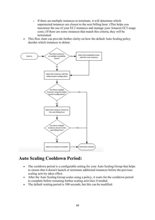 49
o If there are multiple instances to terminate, it will determine which
unprotected instances are closest to the next billing hour. (This helps you
maximize the use of your EC2 instances and manage your Amazon EC2 usage
costs.) If there are some instances that match this criteria, they will be
terminated.
 This flow chart can provide further clarity on how the default Auto Scaling policy
decides which instances to delete:
Auto Scaling Cooldown Period:
 The cooldown period is a configurable setting for your Auto Scaling Group that helps
to ensure that it doesn't launch or terminate additional instances before the previous
scaling activity takes effect.
 After the Auto Scaling Group scales using a policy, it waits for the cooldown period
to complete before resuming further scaling activities if needed.
 The default waiting period is 300 seconds, but this can be modified.
 