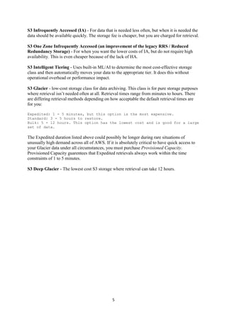 5
S3 Infrequently Accessed (IA) - For data that is needed less often, but when it is needed the
data should be available quickly. The storage fee is cheaper, but you are charged for retrieval.
S3 One Zone Infrequently Accessed (an improvement of the legacy RRS / Reduced
Redundancy Storage) - For when you want the lower costs of IA, but do not require high
availability. This is even cheaper because of the lack of HA.
S3 Intelligent Tiering - Uses built-in ML/AI to determine the most cost-effective storage
class and then automatically moves your data to the appropriate tier. It does this without
operational overhead or performance impact.
S3 Glacier - low-cost storage class for data archiving. This class is for pure storage purposes
where retrieval isn’t needed often at all. Retrieval times range from minutes to hours. There
are differing retrieval methods depending on how acceptable the default retrieval times are
for you:
Expedited: 1 - 5 minutes, but this option is the most expensive.
Standard: 3 - 5 hours to restore.
Bulk: 5 - 12 hours. This option has the lowest cost and is good for a large
set of data.
The Expedited duration listed above could possibly be longer during rare situations of
unusually high demand across all of AWS. If it is absolutely critical to have quick access to
your Glacier data under all circumstances, you must purchase Provisioned Capacity.
Provisioned Capacity guarentees that Expedited retrievals always work within the time
constraints of 1 to 5 minutes.
S3 Deep Glacier - The lowest cost S3 storage where retrieval can take 12 hours.
 