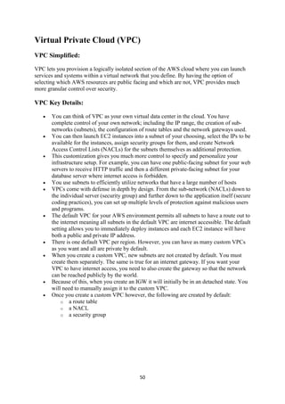 50
Virtual Private Cloud (VPC)
VPC Simplified:
VPC lets you provision a logically isolated section of the AWS cloud where you can launch
services and systems within a virtual network that you define. By having the option of
selecting which AWS resources are public facing and which are not, VPC provides much
more granular control over security.
VPC Key Details:
 You can think of VPC as your own virtual data center in the cloud. You have
complete control of your own network; including the IP range, the creation of sub-
networks (subnets), the configuration of route tables and the network gateways used.
 You can then launch EC2 instances into a subnet of your choosing, select the IPs to be
available for the instances, assign security groups for them, and create Network
Access Control Lists (NACLs) for the subnets themselves as additional protection.
 This customization gives you much more control to specify and personalize your
infrastructure setup. For example, you can have one public-facing subnet for your web
servers to receive HTTP traffic and then a different private-facing subnet for your
database server where internet access is forbidden.
 You use subnets to efficiently utilize networks that have a large number of hosts
 VPCs come with defense in depth by design. From the sub-network (NACLs) down to
the individual server (security group) and further down to the application itself (secure
coding practices), you can set up multiple levels of protection against malicious users
and programs.
 The default VPC for your AWS environment permits all subnets to have a route out to
the internet meaning all subnets in the default VPC are internet accessible. The default
setting allows you to immediately deploy instances and each EC2 instance will have
both a public and private IP address.
 There is one default VPC per region. However, you can have as many custom VPCs
as you want and all are private by default.
 When you create a custom VPC, new subnets are not created by default. You must
create them separately. The same is true for an internet gateway. If you want your
VPC to have internet access, you need to also create the gateway so that the network
can be reached publicly by the world.
 Because of this, when you create an IGW it will initially be in an detached state. You
will need to manually assign it to the custom VPC.
 Once you create a custom VPC however, the following are created by default:
o a route table
o a NACL
o a security group
 