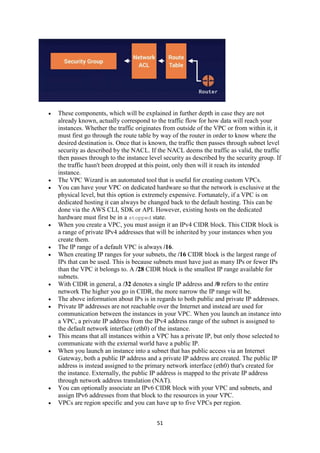 51
 These components, which will be explained in further depth in case they are not
already known, actually correspond to the traffic flow for how data will reach your
instances. Whether the traffic originates from outside of the VPC or from within it, it
must first go through the route table by way of the router in order to know where the
desired destination is. Once that is known, the traffic then passes through subnet level
security as described by the NACL. If the NACL deems the traffic as valid, the traffic
then passes through to the instance level security as described by the security group. If
the traffic hasn't been dropped at this point, only then will it reach its intended
instance.
 The VPC Wizard is an automated tool that is useful for creating custom VPCs.
 You can have your VPC on dedicated hardware so that the network is exclusive at the
physical level, but this option is extremely expensive. Fortunately, if a VPC is on
dedicated hosting it can always be changed back to the default hosting. This can be
done via the AWS CLI, SDK or API. However, existing hosts on the dedicated
hardware must first be in a stopped state.
 When you create a VPC, you must assign it an IPv4 CIDR block. This CIDR block is
a range of private IPv4 addresses that will be inherited by your instances when you
create them.
 The IP range of a default VPC is always /16.
 When creating IP ranges for your subnets, the /16 CIDR block is the largest range of
IPs that can be used. This is because subnets must have just as many IPs or fewer IPs
than the VPC it belongs to. A /28 CIDR block is the smallest IP range available for
subnets.
 With CIDR in general, a /32 denotes a single IP address and /0 refers to the entire
network The higher you go in CIDR, the more narrow the IP range will be.
 The above information about IPs is in regards to both public and private IP addresses.
 Private IP addresses are not reachable over the Internet and instead are used for
communication between the instances in your VPC. When you launch an instance into
a VPC, a private IP address from the IPv4 address range of the subnet is assigned to
the default network interface (eth0) of the instance.
 This means that all instances within a VPC has a private IP, but only those selected to
communicate with the external world have a public IP.
 When you launch an instance into a subnet that has public access via an Internet
Gateway, both a public IP address and a private IP address are created. The public IP
address is instead assigned to the primary network interface (eth0) that's created for
the instance. Externally, the public IP address is mapped to the private IP address
through network address translation (NAT).
 You can optionally associate an IPv6 CIDR block with your VPC and subnets, and
assign IPv6 addresses from that block to the resources in your VPC.
 VPCs are region specific and you can have up to five VPCs per region.
 