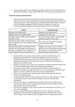 53
 Amazon always reserves five IP addresses within a subnet. The first four IP addresses
and the last IP address of each subnet CIDR block will always be unavailable for use.
Network Access Control Lists:
 Network Access Control Lists (or NACLs) are like security groups but for subnets
rather than instances. The main difference between security groups and NACLs is that
security groups are stateful, meaning you can perform both allow and deny rules that
may be divergent, depending if traffic is inbound or outbound, for that rule.
 The following table highlights the differences between NACLs and Subnets.
NACL Security Group
Operates at the subnet level Operates at the instance level
Supports allow rules and deny rules Supports allow rules only
Is stateless: Return traffic must be explicitly
allowed by rules
Is stateful: Return traffic is automatically
allowed, regardless of any rules
We process rules in order, starting with the
lowest numbered rule, when deciding whether to
allow traffic
We evaluate all rules before deciding
whether to allow traffic
Automatically applies to all instances in the
subnets that it's associated with (therefore, it
provides an additional layer of defense if the
security group rules are too permissive)
Applies to an instance only if someone
specifies the security group when launching
the instance, or associates the security
group with the instance later on
 Because NACLs are stateless, you must also ensure that outbound rules exist
alongside the inbound rules so that ingress and egress can flow smoothly.
 The default NACL that comes with a new VPC has a default rule to allow all
inbounds and outbounds. This means that it exists, but doesn't do anything as all
traffic passes through it freely.
 However, when you create a new NACL (instead of using the default that comes with
the VPC) the default rules will deny all inbounds and outbounds.
 If you create a new NACL, you must associate whichever desired subnets to it
manually so that they can inherit the NACL’s rule set. If you don’t explicitly assign a
subnet to an NACL, AWS will associate it with your default NACL.
 NACLs are evaluated before security groups and you block malicious IPs with
NACLs, not security groups.
 A subnet can only follow the rules listed by one NACL at a time. However, a NACL
can describe the rules for any number of subnets. The rules will take effect
immediately.
 Network ACL rules are evaluated by rule number, from lowest to highest, and
executed immediately when a matching allow/deny rule is found. Because of this,
order matters with your rule numbers.
 The lower the number of a rule on the list, the more seniority that rule will have. List
your rules accordingly.
 If you are using NAT Gateway along with your NACL, you must ensure the
availability of the NAT Gateway ephemeral port range within the rules of your
NACL. Because NAT Gateway traffic can appear on any of range's ports for the
 