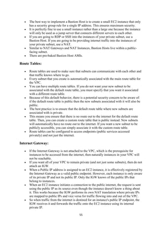 55
 The best way to implement a Bastion Host is to create a small EC2 instance that only
has a security group rule for a single IP address. This ensures maximum security.
 It is perfectly fine to use a small instance rather than a large one because the instance
will only be used as a jump server that connects different servers to each other.
 If you are going to RDP or SSH into the instances of your private subnet, use a
Bastion Host. If you are going to be providing internet traffic into the instances of
your private subnet, use a NAT.
 Similar to NAT Gateways and NAT Instances, Bastion Hosts live within a public-
facing subnet.
 There are pre-baked Bastion Host AMIs.
Route Tables:
 Route tables are used to make sure that subnets can communicate with each other and
that traffic knows where to go.
 Every subnet that you create is automatically associated with the main route table for
the VPC.
 You can have multiple route tables. If you do not want your new subnet to be
associated with the default route table, you must specify that you want it associated
with a different route table.
 Because of this default behavior, there is a potential security concern to be aware of:
if the default route table is public then the new subnets associated with it will also be
public.
 The best practice is to ensure that the default route table where new subnets are
associated with is private.
 This means you ensure that there is no route out to the internet for the default route
table. Then, you can create a custom route table that is public instead. New subnets
will automatically have no route out to the internet. If you want a new subnet to be
publicly accessible, you can simply associate it with the custom route table.
 Route tables can be configured to access endpoints (public services accessed
privately) and not just the internet.
Internet Gateway:
 If the Internet Gateway is not attached to the VPC, which is the prerequisite for
instances to be accessed from the internet, then naturally instances in your VPC will
not be reachable.
 If you want all of your VPC to remain private (and not just some subnets), then do not
attach an IGW.
 When a Public IP address is assigned to an EC2 instance, it is effectively registered by
the Internet Gateway as a valid public endpoint. However, each instance is only aware
of its private IP and not its public IP. Only the IGW knows of the public IPs that
belong to instances.
 When an EC2 instance initiates a connection to the public internet, the request is sent
using the public IP as its source even though the instance doesn't know a thing about
it. This works because the IGW performs its own NAT translation where private IPs
are mapped to public IPs and vice versa for traffic flowing into and out of the VPC.
 So when traffic from the internet is destined for an instance's public IP endpoint, the
IGW receives it and forwards the traffic onto the EC2 instance using its internal
private IP.
 