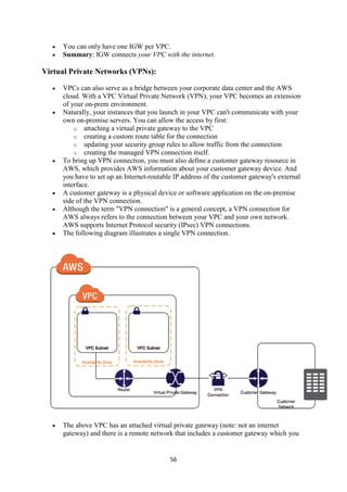 56
 You can only have one IGW per VPC.
 Summary: IGW connects your VPC with the internet.
Virtual Private Networks (VPNs):
 VPCs can also serve as a bridge between your corporate data center and the AWS
cloud. With a VPC Virtual Private Network (VPN), your VPC becomes an extension
of your on-prem environment.
 Naturally, your instances that you launch in your VPC can't communicate with your
own on-premise servers. You can allow the access by first:
o attaching a virtual private gateway to the VPC
o creating a custom route table for the connection
o updating your security group rules to allow traffic from the connection
o creating the managed VPN connection itself.
 To bring up VPN connection, you must also define a customer gateway resource in
AWS, which provides AWS information about your customer gateway device. And
you have to set up an Internet-routable IP address of the customer gateway's external
interface.
 A customer gateway is a physical device or software application on the on-premise
side of the VPN connection.
 Although the term "VPN connection" is a general concept, a VPN connection for
AWS always refers to the connection between your VPC and your own network.
AWS supports Internet Protocol security (IPsec) VPN connections.
 The following diagram illustrates a single VPN connection.
 The above VPC has an attached virtual private gateway (note: not an internet
gateway) and there is a remote network that includes a customer gateway which you
 