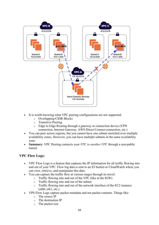 59
 It is worth knowing what VPC peering configurations are not supported:
o Overlapping CIDR Blocks
o Transitive Peering
o Edge to Edge Routing through a gateway or connection device (VPN
connection, Internet Gateway, AWS Direct Connect connection, etc.)
 You can peer across regions, but you cannot have one subnet stretched over multiple
availability zones. However, you can have multiple subnets in the same availability
zone.
 Summary: VPC Peering connects your VPC to another VPC through a non-public
tunnel.
VPC Flow Logs:
 VPC Flow Logs is a feature that captures the IP information for all traffic flowing into
and out of your VPC. Flow log data is sent to an S3 bucket or CloudWatch where you
can view, retrieve, and manipulate this data.
 You can capture the traffic flow at various stages through its travel:
o Traffic flowing into and out of the VPC (like at the IGW)
o Traffic flowing into and out of the subnet
o Traffic flowing into and out of the network interface of the EC2 instance
(eth0, eth1, etc.)
 VPS Flow Logs capture packet metadata and not packet contents. Things like:
o The source IP
o The destination IP
o The packet size
 