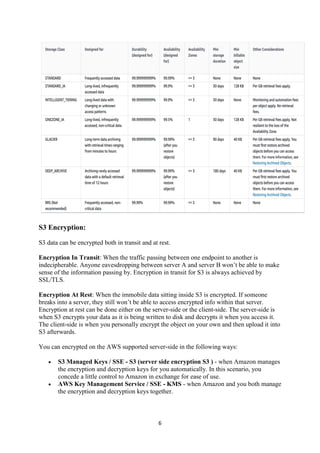 6
S3 Encryption:
S3 data can be encrypted both in transit and at rest.
Encryption In Transit: When the traffic passing between one endpoint to another is
indecipherable. Anyone eavesdropping between server A and server B won’t be able to make
sense of the information passing by. Encryption in transit for S3 is always achieved by
SSL/TLS.
Encryption At Rest: When the immobile data sitting inside S3 is encrypted. If someone
breaks into a server, they still won’t be able to access encrypted info within that server.
Encryption at rest can be done either on the server-side or the client-side. The server-side is
when S3 encrypts your data as it is being written to disk and decrypts it when you access it.
The client-side is when you personally encrypt the object on your own and then upload it into
S3 afterwards.
You can encrypted on the AWS supported server-side in the following ways:
 S3 Managed Keys / SSE - S3 (server side encryption S3 ) - when Amazon manages
the encryption and decryption keys for you automatically. In this scenario, you
concede a little control to Amazon in exchange for ease of use.
 AWS Key Management Service / SSE - KMS - when Amazon and you both manage
the encryption and decryption keys together.
 