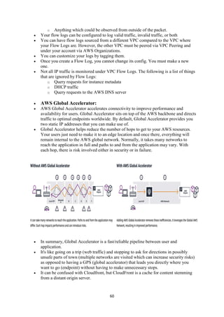 60
o Anything which could be observed from outside of the packet.
 Your flow logs can be configured to log valid traffic, invalid traffic, or both
 You can have flow logs sourced from a different VPC compared to the VPC where
your Flow Logs are. However, the other VPC must be peered via VPC Peering and
under your account via AWS Organizations.
 You can customize your logs by tagging them.
 Once you create a Flow Log, you cannot change its config. You must make a new
one.
 Not all IP traffic is monitored under VPC Flow Logs. The following is a list of things
that are ignored by Flow Logs:
o Query requests for instance metadata
o DHCP traffic
o Query requests to the AWS DNS server
 AWS Global Accelerator:
 AWS Global Accelerator accelerates connectivity to improve performance and
availability for users. Global Accelerator sits on top of the AWS backbone and directs
traffic to optimal endpoints worldwide. By default, Global Accelerator provides you
two static IP addresses that you can make use of.
 Global Accelerator helps reduce the number of hops to get to your AWS resources.
Your users just need to make it to an edge location and once there, everything will
remain internal to the AWS global network. Normally, it takes many networks to
reach the application in full and paths to and from the application may vary. With
each hop, there is risk involved either in security or in failure.
 In summary, Global Accelerator is a fast/reliable pipeline between user and
application.
 It's like going on a trip (web traffic) and stopping to ask for directions in possibly
unsafe parts of town (multiple networks are visited which can increase security risks)
as opposed to having a GPS (global accelerator) that leads you directly where you
want to go (endpoint) without having to make unnecessary stops.
 It can be confused with Cloudfront, but CloudFront is a cache for content stemming
from a distant origin server.
 