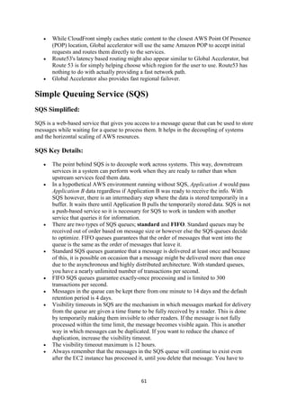 61
 While CloudFront simply caches static content to the closest AWS Point Of Presence
(POP) location, Global accelerator will use the same Amazon POP to accept initial
requests and routes them directly to the services.
 Route53's latency based routing might also appear similar to Global Accelerator, but
Route 53 is for simply helping choose which region for the user to use. Route53 has
nothing to do with actually providing a fast network path.
 Global Accelerator also provides fast regional failover.
Simple Queuing Service (SQS)
SQS Simplified:
SQS is a web-based service that gives you access to a message queue that can be used to store
messages while waiting for a queue to process them. It helps in the decoupling of systems
and the horizontal scaling of AWS resources.
SQS Key Details:
 The point behind SQS is to decouple work across systems. This way, downstream
services in a system can perform work when they are ready to rather than when
upstream services feed them data.
 In a hypothetical AWS environment running without SQS, Application A would pass
Application B data regardless if Application B was ready to receive the info. With
SQS however, there is an intermediary step where the data is stored temporarily in a
buffer. It waits there until Application B pulls the temporarily stored data. SQS is not
a push-based service so it is necessary for SQS to work in tandem with another
service that queries it for information.
 There are two types of SQS queues; standard and FIFO. Standard queues may be
received out of order based on message size or however else the SQS queues decide
to optimize. FIFO queues guarantees that the order of messages that went into the
queue is the same as the order of messages that leave it.
 Standard SQS queues guarantee that a message is delivered at least once and because
of this, it is possible on occasion that a message might be delivered more than once
due to the asynchronous and highly distributed architecture. With standard queues,
you have a nearly unlimited number of transactions per second.
 FIFO SQS queues guarantee exactly-once processing and is limited to 300
transactions per second.
 Messages in the queue can be kept there from one minute to 14 days and the default
retention period is 4 days.
 Visibility timeouts in SQS are the mechanism in which messages marked for delivery
from the queue are given a time frame to be fully received by a reader. This is done
by temporarily making them invisible to other readers. If the message is not fully
processed within the time limit, the message becomes visible again. This is another
way in which messages can be duplicated. If you want to reduce the chance of
duplication, increase the visibility timeout.
 The visibility timeout maximum is 12 hours.
 Always remember that the messages in the SQS queue will continue to exist even
after the EC2 instance has processed it, until you delete that message. You have to
 